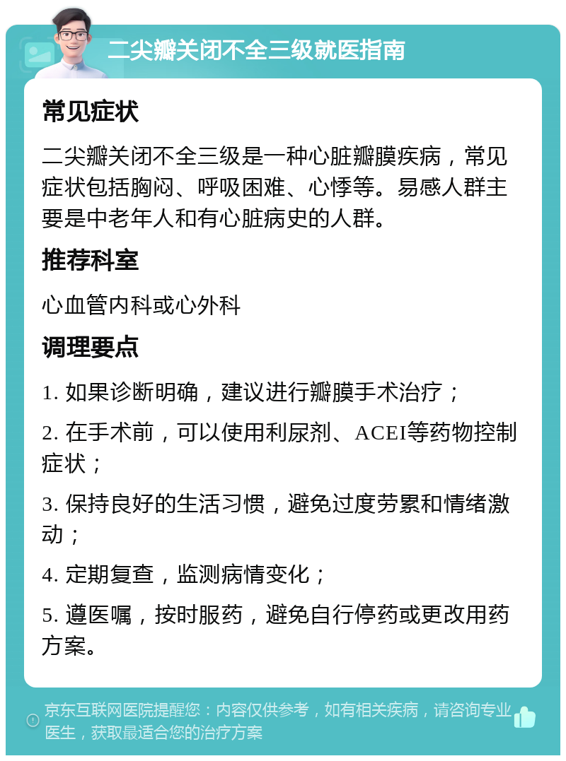 二尖瓣关闭不全三级就医指南 常见症状 二尖瓣关闭不全三级是一种心脏瓣膜疾病，常见症状包括胸闷、呼吸困难、心悸等。易感人群主要是中老年人和有心脏病史的人群。 推荐科室 心血管内科或心外科 调理要点 1. 如果诊断明确，建议进行瓣膜手术治疗； 2. 在手术前，可以使用利尿剂、ACEI等药物控制症状； 3. 保持良好的生活习惯，避免过度劳累和情绪激动； 4. 定期复查，监测病情变化； 5. 遵医嘱，按时服药，避免自行停药或更改用药方案。