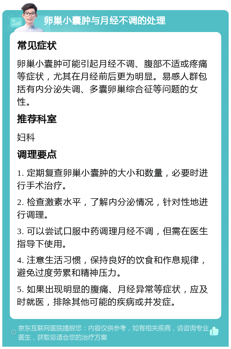 卵巢小囊肿与月经不调的处理 常见症状 卵巢小囊肿可能引起月经不调、腹部不适或疼痛等症状，尤其在月经前后更为明显。易感人群包括有内分泌失调、多囊卵巢综合征等问题的女性。 推荐科室 妇科 调理要点 1. 定期复查卵巢小囊肿的大小和数量，必要时进行手术治疗。 2. 检查激素水平，了解内分泌情况，针对性地进行调理。 3. 可以尝试口服中药调理月经不调，但需在医生指导下使用。 4. 注意生活习惯，保持良好的饮食和作息规律，避免过度劳累和精神压力。 5. 如果出现明显的腹痛、月经异常等症状，应及时就医，排除其他可能的疾病或并发症。