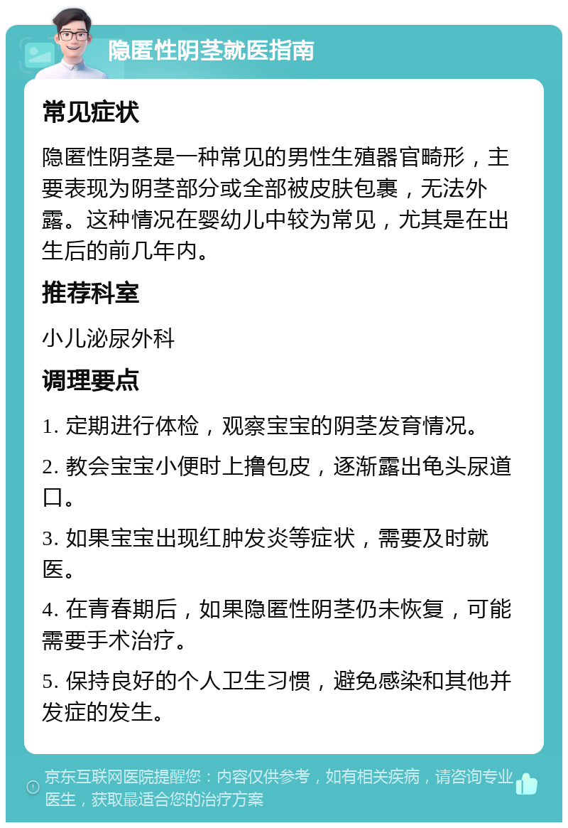 隐匿性阴茎就医指南 常见症状 隐匿性阴茎是一种常见的男性生殖器官畸形，主要表现为阴茎部分或全部被皮肤包裹，无法外露。这种情况在婴幼儿中较为常见，尤其是在出生后的前几年内。 推荐科室 小儿泌尿外科 调理要点 1. 定期进行体检，观察宝宝的阴茎发育情况。 2. 教会宝宝小便时上撸包皮，逐渐露出龟头尿道口。 3. 如果宝宝出现红肿发炎等症状，需要及时就医。 4. 在青春期后，如果隐匿性阴茎仍未恢复，可能需要手术治疗。 5. 保持良好的个人卫生习惯，避免感染和其他并发症的发生。