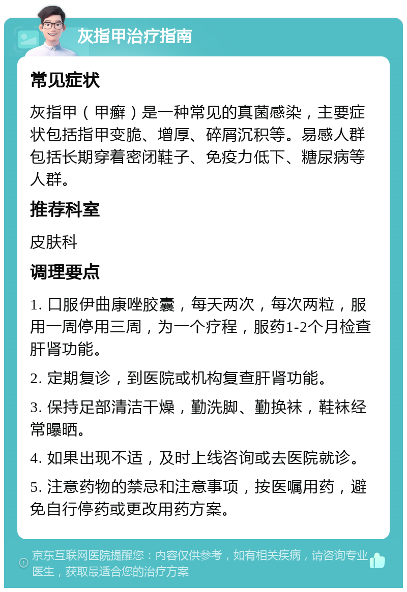 灰指甲治疗指南 常见症状 灰指甲（甲癣）是一种常见的真菌感染，主要症状包括指甲变脆、增厚、碎屑沉积等。易感人群包括长期穿着密闭鞋子、免疫力低下、糖尿病等人群。 推荐科室 皮肤科 调理要点 1. 口服伊曲康唑胶囊，每天两次，每次两粒，服用一周停用三周，为一个疗程，服药1-2个月检查肝肾功能。 2. 定期复诊，到医院或机构复查肝肾功能。 3. 保持足部清洁干燥，勤洗脚、勤换袜，鞋袜经常曝晒。 4. 如果出现不适，及时上线咨询或去医院就诊。 5. 注意药物的禁忌和注意事项，按医嘱用药，避免自行停药或更改用药方案。