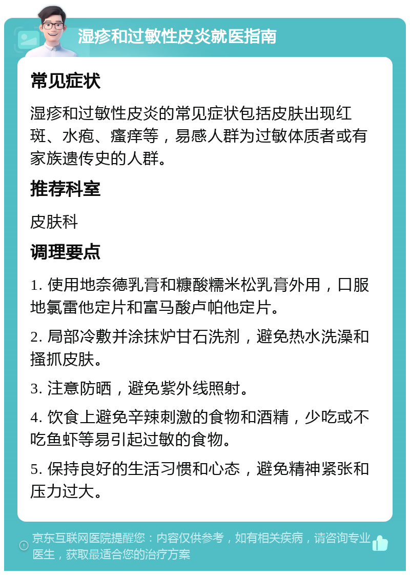 湿疹和过敏性皮炎就医指南 常见症状 湿疹和过敏性皮炎的常见症状包括皮肤出现红斑、水疱、瘙痒等，易感人群为过敏体质者或有家族遗传史的人群。 推荐科室 皮肤科 调理要点 1. 使用地奈德乳膏和糠酸糯米松乳膏外用，口服地氯雷他定片和富马酸卢帕他定片。 2. 局部冷敷并涂抹炉甘石洗剂，避免热水洗澡和搔抓皮肤。 3. 注意防晒，避免紫外线照射。 4. 饮食上避免辛辣刺激的食物和酒精，少吃或不吃鱼虾等易引起过敏的食物。 5. 保持良好的生活习惯和心态，避免精神紧张和压力过大。