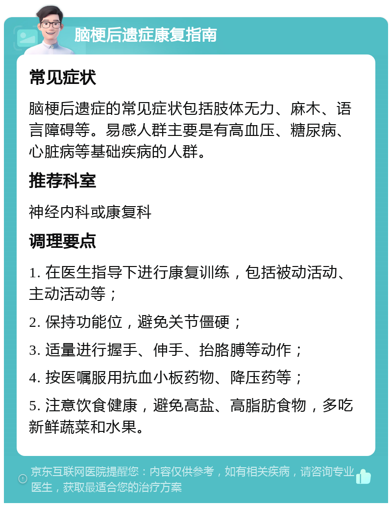 脑梗后遗症康复指南 常见症状 脑梗后遗症的常见症状包括肢体无力、麻木、语言障碍等。易感人群主要是有高血压、糖尿病、心脏病等基础疾病的人群。 推荐科室 神经内科或康复科 调理要点 1. 在医生指导下进行康复训练，包括被动活动、主动活动等； 2. 保持功能位，避免关节僵硬； 3. 适量进行握手、伸手、抬胳膊等动作； 4. 按医嘱服用抗血小板药物、降压药等； 5. 注意饮食健康，避免高盐、高脂肪食物，多吃新鲜蔬菜和水果。