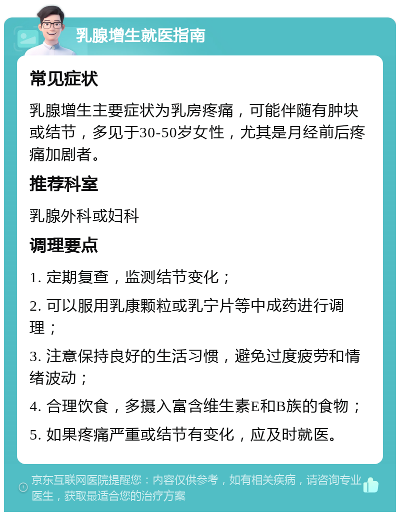 乳腺增生就医指南 常见症状 乳腺增生主要症状为乳房疼痛，可能伴随有肿块或结节，多见于30-50岁女性，尤其是月经前后疼痛加剧者。 推荐科室 乳腺外科或妇科 调理要点 1. 定期复查，监测结节变化； 2. 可以服用乳康颗粒或乳宁片等中成药进行调理； 3. 注意保持良好的生活习惯，避免过度疲劳和情绪波动； 4. 合理饮食，多摄入富含维生素E和B族的食物； 5. 如果疼痛严重或结节有变化，应及时就医。