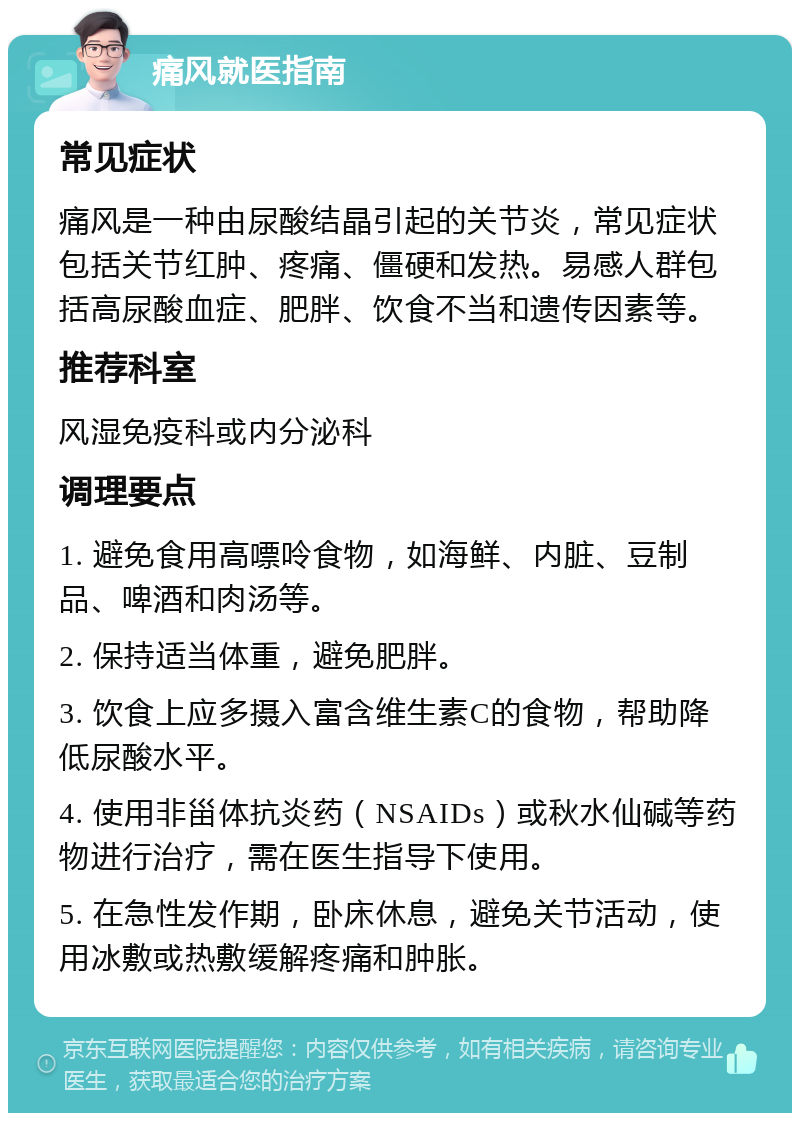 痛风就医指南 常见症状 痛风是一种由尿酸结晶引起的关节炎，常见症状包括关节红肿、疼痛、僵硬和发热。易感人群包括高尿酸血症、肥胖、饮食不当和遗传因素等。 推荐科室 风湿免疫科或内分泌科 调理要点 1. 避免食用高嘌呤食物，如海鲜、内脏、豆制品、啤酒和肉汤等。 2. 保持适当体重，避免肥胖。 3. 饮食上应多摄入富含维生素C的食物，帮助降低尿酸水平。 4. 使用非甾体抗炎药（NSAIDs）或秋水仙碱等药物进行治疗，需在医生指导下使用。 5. 在急性发作期，卧床休息，避免关节活动，使用冰敷或热敷缓解疼痛和肿胀。