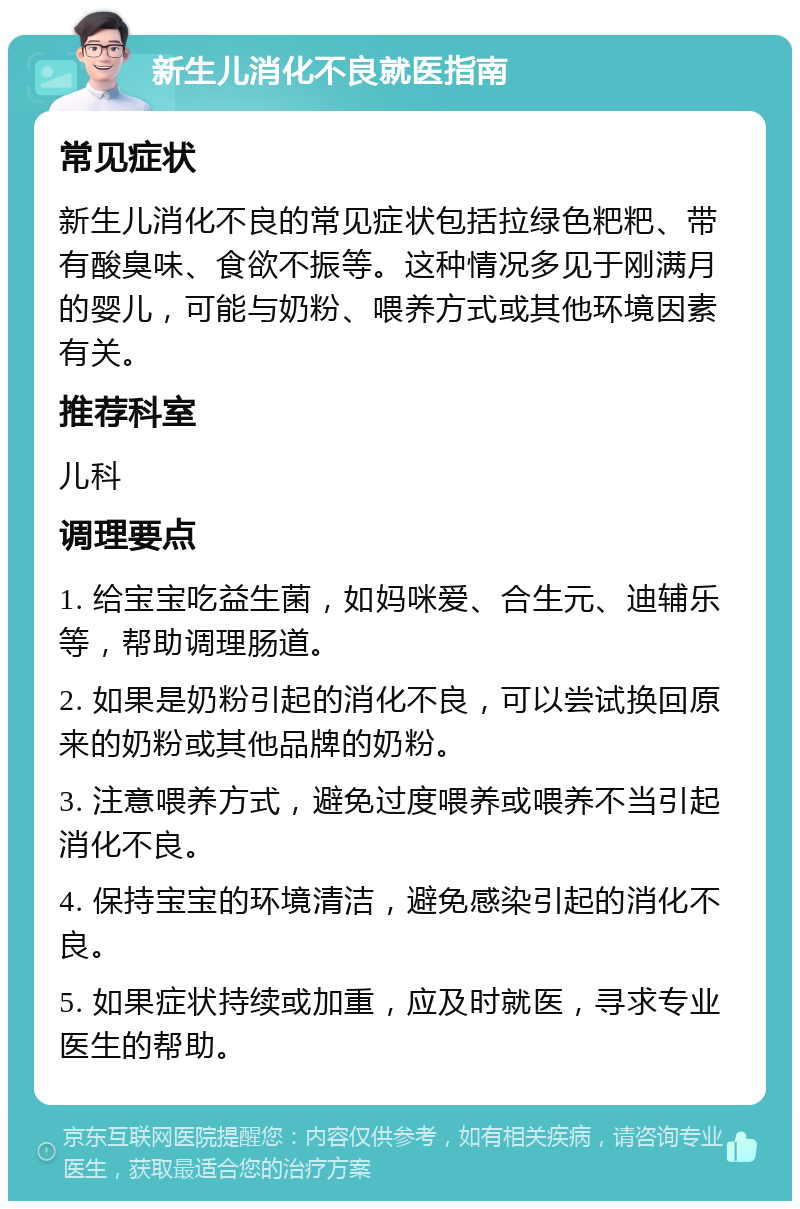 新生儿消化不良就医指南 常见症状 新生儿消化不良的常见症状包括拉绿色粑粑、带有酸臭味、食欲不振等。这种情况多见于刚满月的婴儿，可能与奶粉、喂养方式或其他环境因素有关。 推荐科室 儿科 调理要点 1. 给宝宝吃益生菌，如妈咪爱、合生元、迪辅乐等，帮助调理肠道。 2. 如果是奶粉引起的消化不良，可以尝试换回原来的奶粉或其他品牌的奶粉。 3. 注意喂养方式，避免过度喂养或喂养不当引起消化不良。 4. 保持宝宝的环境清洁，避免感染引起的消化不良。 5. 如果症状持续或加重，应及时就医，寻求专业医生的帮助。