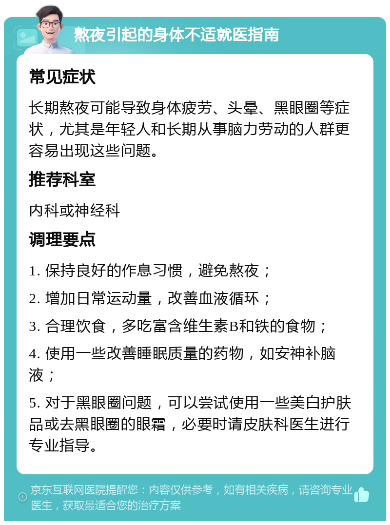 熬夜引起的身体不适就医指南 常见症状 长期熬夜可能导致身体疲劳、头晕、黑眼圈等症状，尤其是年轻人和长期从事脑力劳动的人群更容易出现这些问题。 推荐科室 内科或神经科 调理要点 1. 保持良好的作息习惯，避免熬夜； 2. 增加日常运动量，改善血液循环； 3. 合理饮食，多吃富含维生素B和铁的食物； 4. 使用一些改善睡眠质量的药物，如安神补脑液； 5. 对于黑眼圈问题，可以尝试使用一些美白护肤品或去黑眼圈的眼霜，必要时请皮肤科医生进行专业指导。