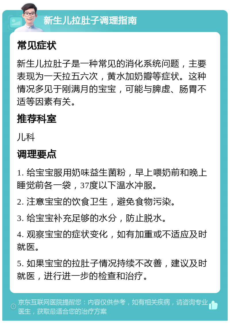 新生儿拉肚子调理指南 常见症状 新生儿拉肚子是一种常见的消化系统问题，主要表现为一天拉五六次，黄水加奶瓣等症状。这种情况多见于刚满月的宝宝，可能与脾虚、肠胃不适等因素有关。 推荐科室 儿科 调理要点 1. 给宝宝服用奶味益生菌粉，早上喂奶前和晚上睡觉前各一袋，37度以下温水冲服。 2. 注意宝宝的饮食卫生，避免食物污染。 3. 给宝宝补充足够的水分，防止脱水。 4. 观察宝宝的症状变化，如有加重或不适应及时就医。 5. 如果宝宝的拉肚子情况持续不改善，建议及时就医，进行进一步的检查和治疗。