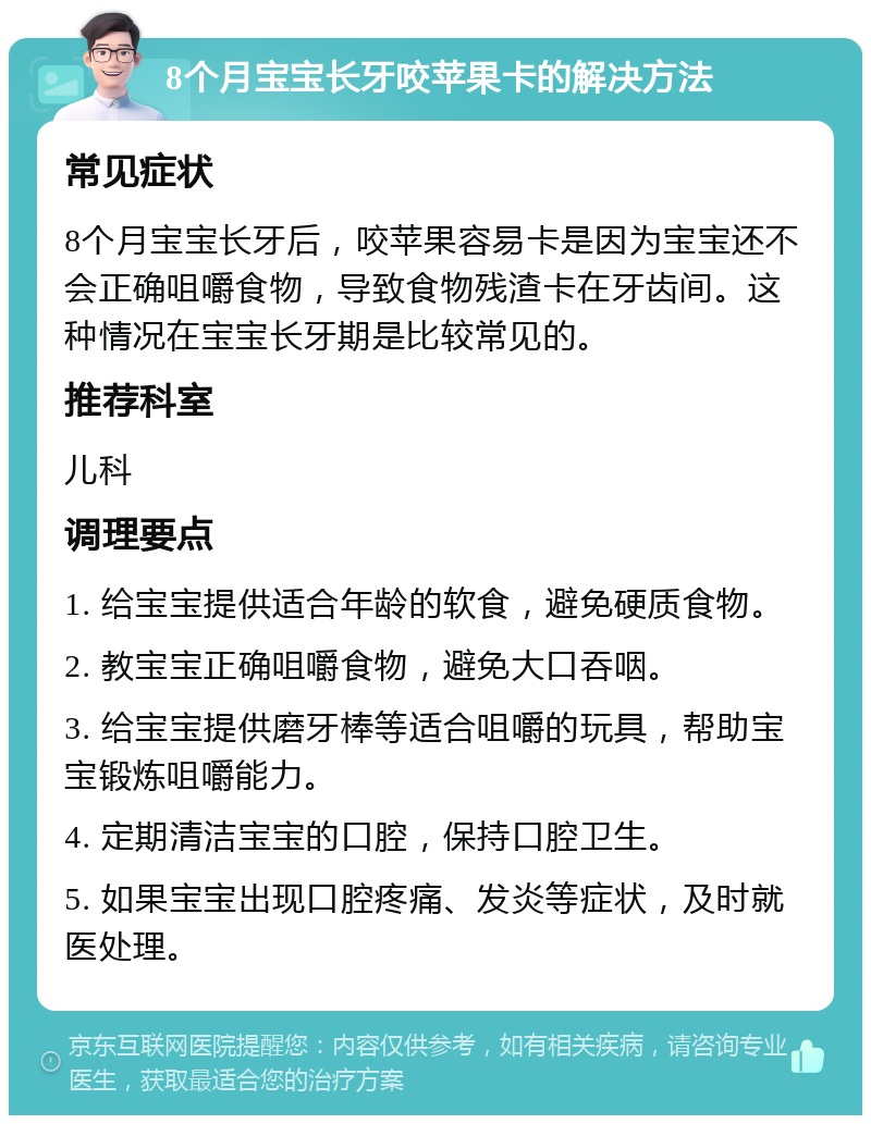 8个月宝宝长牙咬苹果卡的解决方法 常见症状 8个月宝宝长牙后，咬苹果容易卡是因为宝宝还不会正确咀嚼食物，导致食物残渣卡在牙齿间。这种情况在宝宝长牙期是比较常见的。 推荐科室 儿科 调理要点 1. 给宝宝提供适合年龄的软食，避免硬质食物。 2. 教宝宝正确咀嚼食物，避免大口吞咽。 3. 给宝宝提供磨牙棒等适合咀嚼的玩具，帮助宝宝锻炼咀嚼能力。 4. 定期清洁宝宝的口腔，保持口腔卫生。 5. 如果宝宝出现口腔疼痛、发炎等症状，及时就医处理。