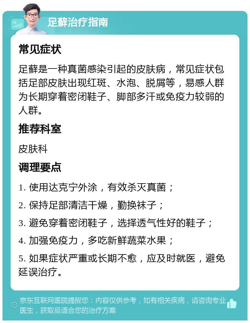 足藓治疗指南 常见症状 足藓是一种真菌感染引起的皮肤病，常见症状包括足部皮肤出现红斑、水泡、脱屑等，易感人群为长期穿着密闭鞋子、脚部多汗或免疫力较弱的人群。 推荐科室 皮肤科 调理要点 1. 使用达克宁外涂，有效杀灭真菌； 2. 保持足部清洁干燥，勤换袜子； 3. 避免穿着密闭鞋子，选择透气性好的鞋子； 4. 加强免疫力，多吃新鲜蔬菜水果； 5. 如果症状严重或长期不愈，应及时就医，避免延误治疗。