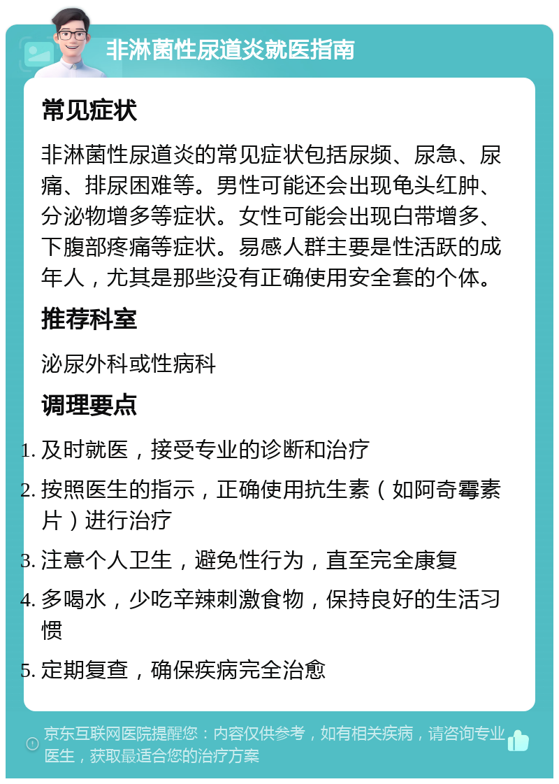 非淋菌性尿道炎就医指南 常见症状 非淋菌性尿道炎的常见症状包括尿频、尿急、尿痛、排尿困难等。男性可能还会出现龟头红肿、分泌物增多等症状。女性可能会出现白带增多、下腹部疼痛等症状。易感人群主要是性活跃的成年人，尤其是那些没有正确使用安全套的个体。 推荐科室 泌尿外科或性病科 调理要点 及时就医，接受专业的诊断和治疗 按照医生的指示，正确使用抗生素（如阿奇霉素片）进行治疗 注意个人卫生，避免性行为，直至完全康复 多喝水，少吃辛辣刺激食物，保持良好的生活习惯 定期复查，确保疾病完全治愈