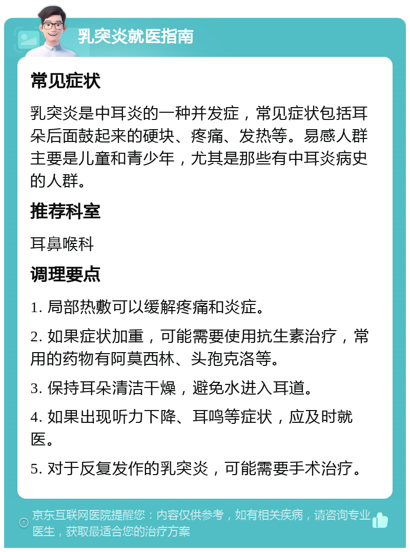 乳突炎就医指南 常见症状 乳突炎是中耳炎的一种并发症，常见症状包括耳朵后面鼓起来的硬块、疼痛、发热等。易感人群主要是儿童和青少年，尤其是那些有中耳炎病史的人群。 推荐科室 耳鼻喉科 调理要点 1. 局部热敷可以缓解疼痛和炎症。 2. 如果症状加重，可能需要使用抗生素治疗，常用的药物有阿莫西林、头孢克洛等。 3. 保持耳朵清洁干燥，避免水进入耳道。 4. 如果出现听力下降、耳鸣等症状，应及时就医。 5. 对于反复发作的乳突炎，可能需要手术治疗。