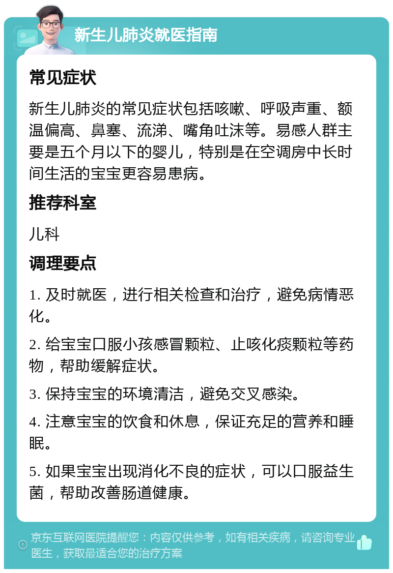 新生儿肺炎就医指南 常见症状 新生儿肺炎的常见症状包括咳嗽、呼吸声重、额温偏高、鼻塞、流涕、嘴角吐沫等。易感人群主要是五个月以下的婴儿，特别是在空调房中长时间生活的宝宝更容易患病。 推荐科室 儿科 调理要点 1. 及时就医，进行相关检查和治疗，避免病情恶化。 2. 给宝宝口服小孩感冒颗粒、止咳化痰颗粒等药物，帮助缓解症状。 3. 保持宝宝的环境清洁，避免交叉感染。 4. 注意宝宝的饮食和休息，保证充足的营养和睡眠。 5. 如果宝宝出现消化不良的症状，可以口服益生菌，帮助改善肠道健康。