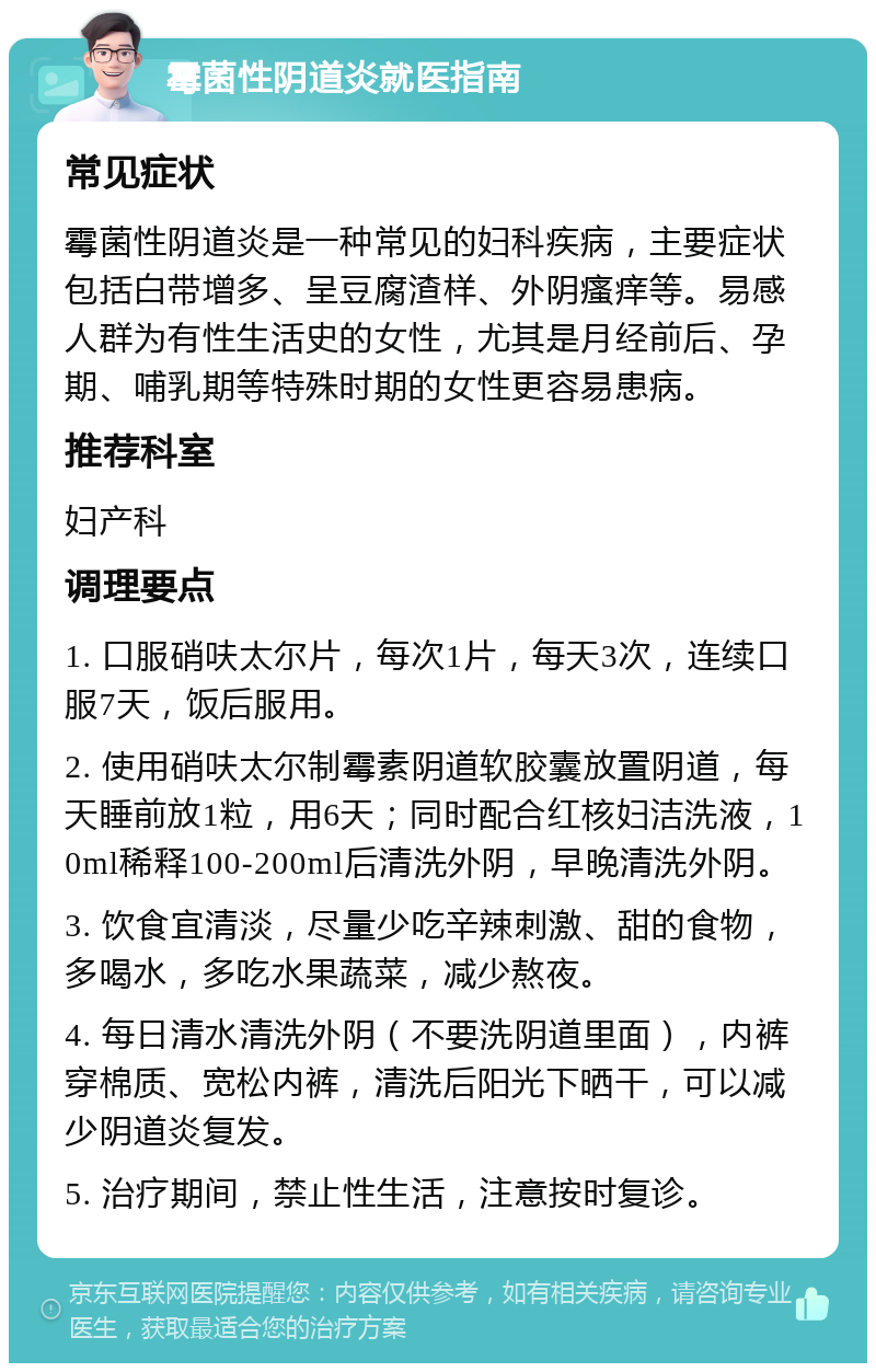 霉菌性阴道炎就医指南 常见症状 霉菌性阴道炎是一种常见的妇科疾病，主要症状包括白带增多、呈豆腐渣样、外阴瘙痒等。易感人群为有性生活史的女性，尤其是月经前后、孕期、哺乳期等特殊时期的女性更容易患病。 推荐科室 妇产科 调理要点 1. 口服硝呋太尔片，每次1片，每天3次，连续口服7天，饭后服用。 2. 使用硝呋太尔制霉素阴道软胶囊放置阴道，每天睡前放1粒，用6天；同时配合红核妇洁洗液，10ml稀释100-200ml后清洗外阴，早晚清洗外阴。 3. 饮食宜清淡，尽量少吃辛辣刺激、甜的食物，多喝水，多吃水果蔬菜，减少熬夜。 4. 每日清水清洗外阴（不要洗阴道里面），内裤穿棉质、宽松内裤，清洗后阳光下晒干，可以减少阴道炎复发。 5. 治疗期间，禁止性生活，注意按时复诊。