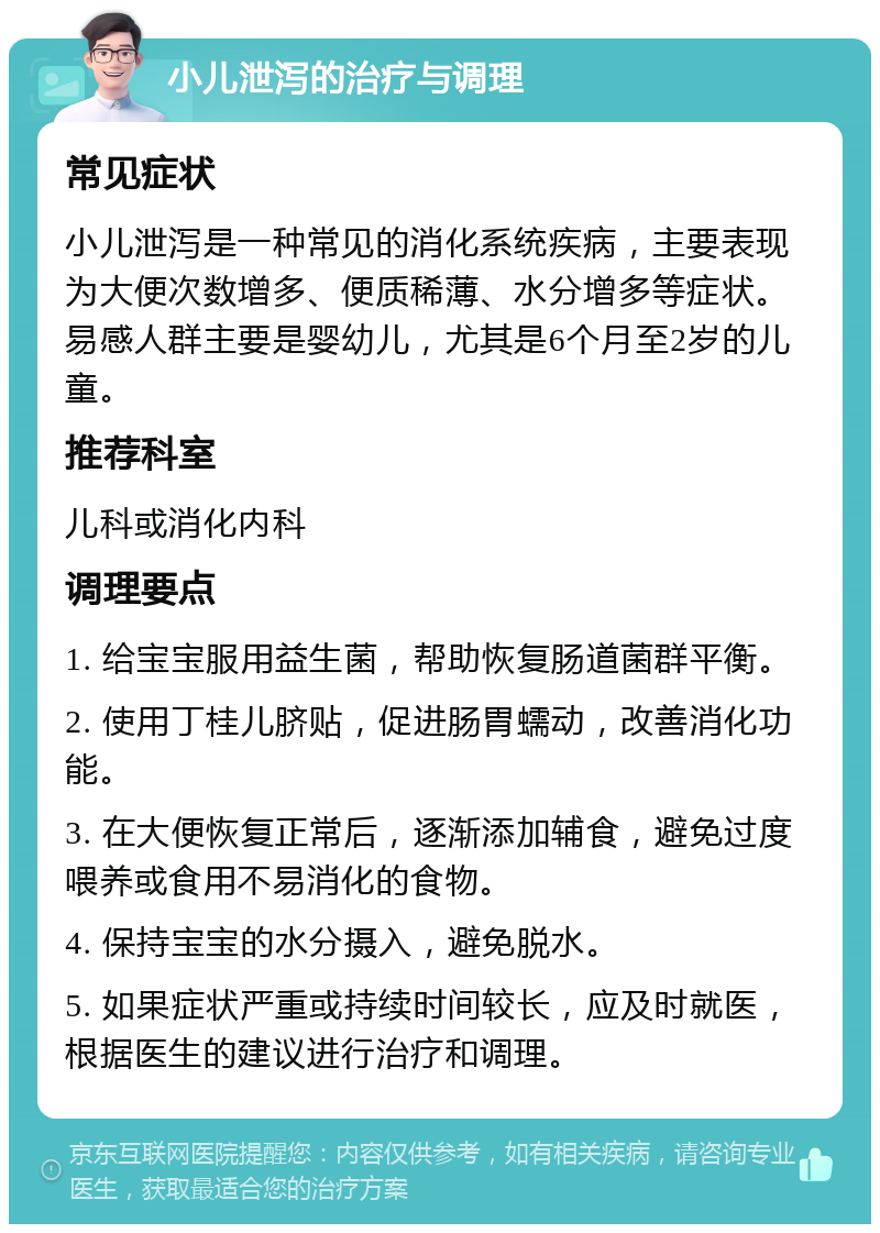 小儿泄泻的治疗与调理 常见症状 小儿泄泻是一种常见的消化系统疾病，主要表现为大便次数增多、便质稀薄、水分增多等症状。易感人群主要是婴幼儿，尤其是6个月至2岁的儿童。 推荐科室 儿科或消化内科 调理要点 1. 给宝宝服用益生菌，帮助恢复肠道菌群平衡。 2. 使用丁桂儿脐贴，促进肠胃蠕动，改善消化功能。 3. 在大便恢复正常后，逐渐添加辅食，避免过度喂养或食用不易消化的食物。 4. 保持宝宝的水分摄入，避免脱水。 5. 如果症状严重或持续时间较长，应及时就医，根据医生的建议进行治疗和调理。