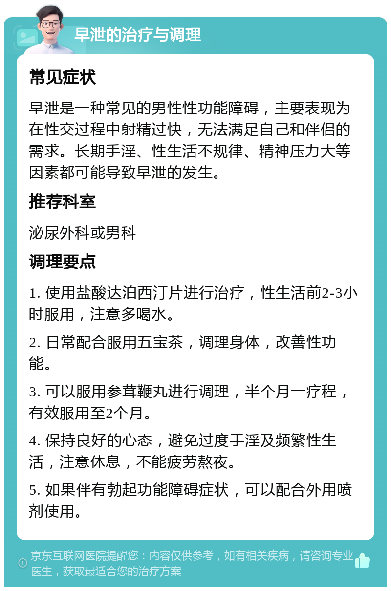 早泄的治疗与调理 常见症状 早泄是一种常见的男性性功能障碍，主要表现为在性交过程中射精过快，无法满足自己和伴侣的需求。长期手淫、性生活不规律、精神压力大等因素都可能导致早泄的发生。 推荐科室 泌尿外科或男科 调理要点 1. 使用盐酸达泊西汀片进行治疗，性生活前2-3小时服用，注意多喝水。 2. 日常配合服用五宝茶，调理身体，改善性功能。 3. 可以服用参茸鞭丸进行调理，半个月一疗程，有效服用至2个月。 4. 保持良好的心态，避免过度手淫及频繁性生活，注意休息，不能疲劳熬夜。 5. 如果伴有勃起功能障碍症状，可以配合外用喷剂使用。