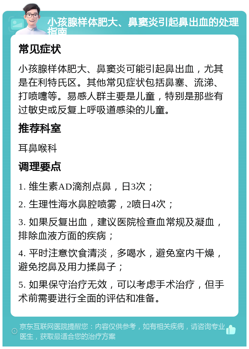 小孩腺样体肥大、鼻窦炎引起鼻出血的处理指南 常见症状 小孩腺样体肥大、鼻窦炎可能引起鼻出血，尤其是在利特氏区。其他常见症状包括鼻塞、流涕、打喷嚏等。易感人群主要是儿童，特别是那些有过敏史或反复上呼吸道感染的儿童。 推荐科室 耳鼻喉科 调理要点 1. 维生素AD滴剂点鼻，日3次； 2. 生理性海水鼻腔喷雾，2喷日4次； 3. 如果反复出血，建议医院检查血常规及凝血，排除血液方面的疾病； 4. 平时注意饮食清淡，多喝水，避免室内干燥，避免挖鼻及用力揉鼻子； 5. 如果保守治疗无效，可以考虑手术治疗，但手术前需要进行全面的评估和准备。