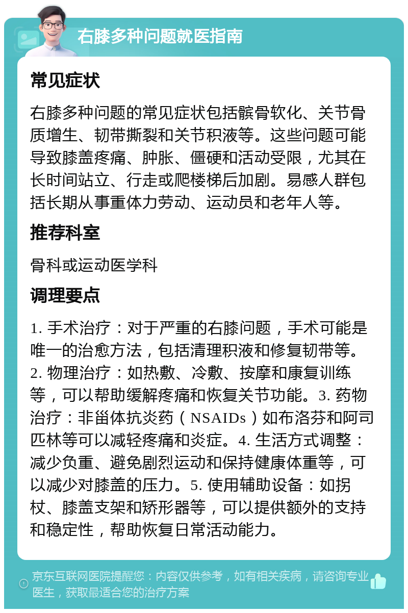 右膝多种问题就医指南 常见症状 右膝多种问题的常见症状包括髌骨软化、关节骨质增生、韧带撕裂和关节积液等。这些问题可能导致膝盖疼痛、肿胀、僵硬和活动受限，尤其在长时间站立、行走或爬楼梯后加剧。易感人群包括长期从事重体力劳动、运动员和老年人等。 推荐科室 骨科或运动医学科 调理要点 1. 手术治疗：对于严重的右膝问题，手术可能是唯一的治愈方法，包括清理积液和修复韧带等。2. 物理治疗：如热敷、冷敷、按摩和康复训练等，可以帮助缓解疼痛和恢复关节功能。3. 药物治疗：非甾体抗炎药（NSAIDs）如布洛芬和阿司匹林等可以减轻疼痛和炎症。4. 生活方式调整：减少负重、避免剧烈运动和保持健康体重等，可以减少对膝盖的压力。5. 使用辅助设备：如拐杖、膝盖支架和矫形器等，可以提供额外的支持和稳定性，帮助恢复日常活动能力。