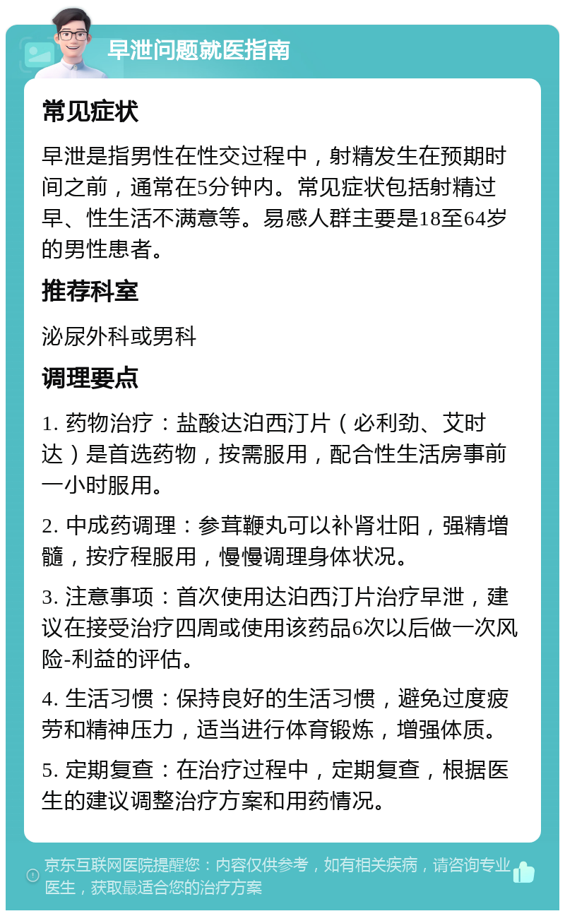 早泄问题就医指南 常见症状 早泄是指男性在性交过程中，射精发生在预期时间之前，通常在5分钟内。常见症状包括射精过早、性生活不满意等。易感人群主要是18至64岁的男性患者。 推荐科室 泌尿外科或男科 调理要点 1. 药物治疗：盐酸达泊西汀片（必利劲、艾时达）是首选药物，按需服用，配合性生活房事前一小时服用。 2. 中成药调理：参茸鞭丸可以补肾壮阳，强精増髓，按疗程服用，慢慢调理身体状况。 3. 注意事项：首次使用达泊西汀片治疗早泄，建议在接受治疗四周或使用该药品6次以后做一次风险-利益的评估。 4. 生活习惯：保持良好的生活习惯，避免过度疲劳和精神压力，适当进行体育锻炼，增强体质。 5. 定期复查：在治疗过程中，定期复查，根据医生的建议调整治疗方案和用药情况。