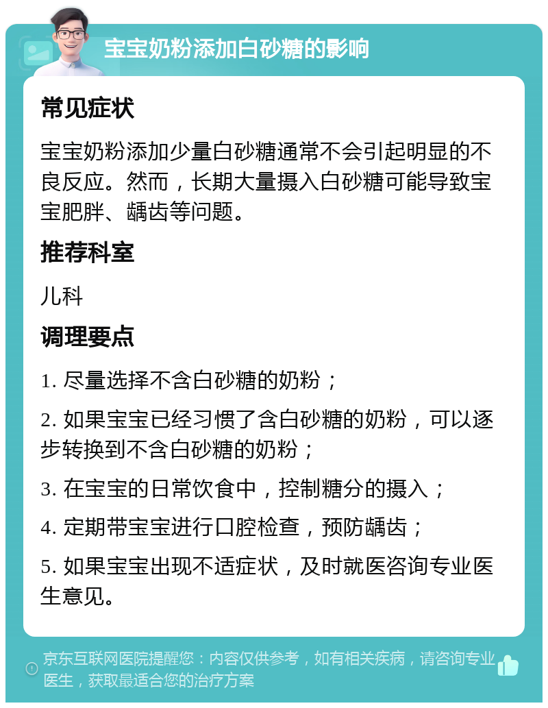 宝宝奶粉添加白砂糖的影响 常见症状 宝宝奶粉添加少量白砂糖通常不会引起明显的不良反应。然而，长期大量摄入白砂糖可能导致宝宝肥胖、龋齿等问题。 推荐科室 儿科 调理要点 1. 尽量选择不含白砂糖的奶粉； 2. 如果宝宝已经习惯了含白砂糖的奶粉，可以逐步转换到不含白砂糖的奶粉； 3. 在宝宝的日常饮食中，控制糖分的摄入； 4. 定期带宝宝进行口腔检查，预防龋齿； 5. 如果宝宝出现不适症状，及时就医咨询专业医生意见。