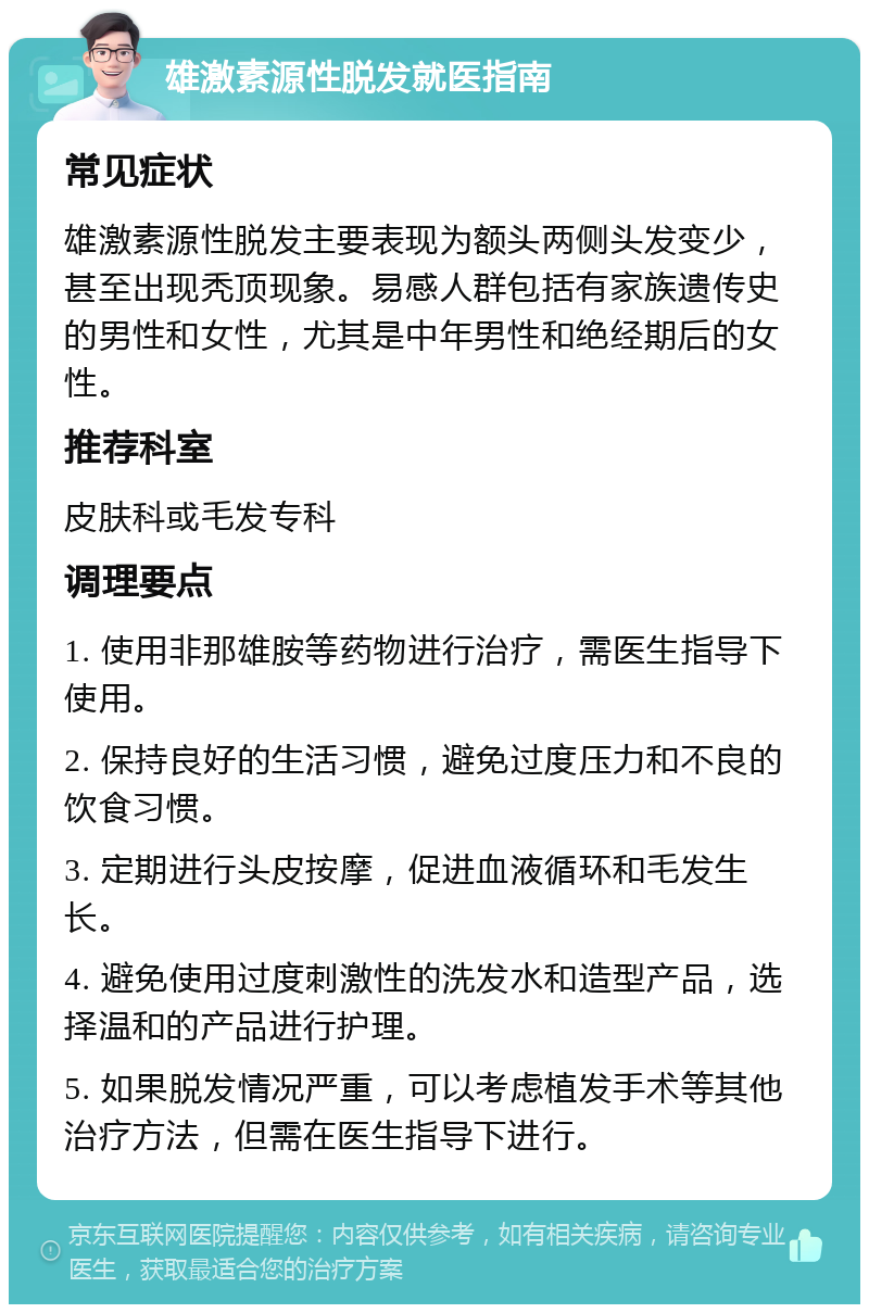 雄激素源性脱发就医指南 常见症状 雄激素源性脱发主要表现为额头两侧头发变少，甚至出现秃顶现象。易感人群包括有家族遗传史的男性和女性，尤其是中年男性和绝经期后的女性。 推荐科室 皮肤科或毛发专科 调理要点 1. 使用非那雄胺等药物进行治疗，需医生指导下使用。 2. 保持良好的生活习惯，避免过度压力和不良的饮食习惯。 3. 定期进行头皮按摩，促进血液循环和毛发生长。 4. 避免使用过度刺激性的洗发水和造型产品，选择温和的产品进行护理。 5. 如果脱发情况严重，可以考虑植发手术等其他治疗方法，但需在医生指导下进行。