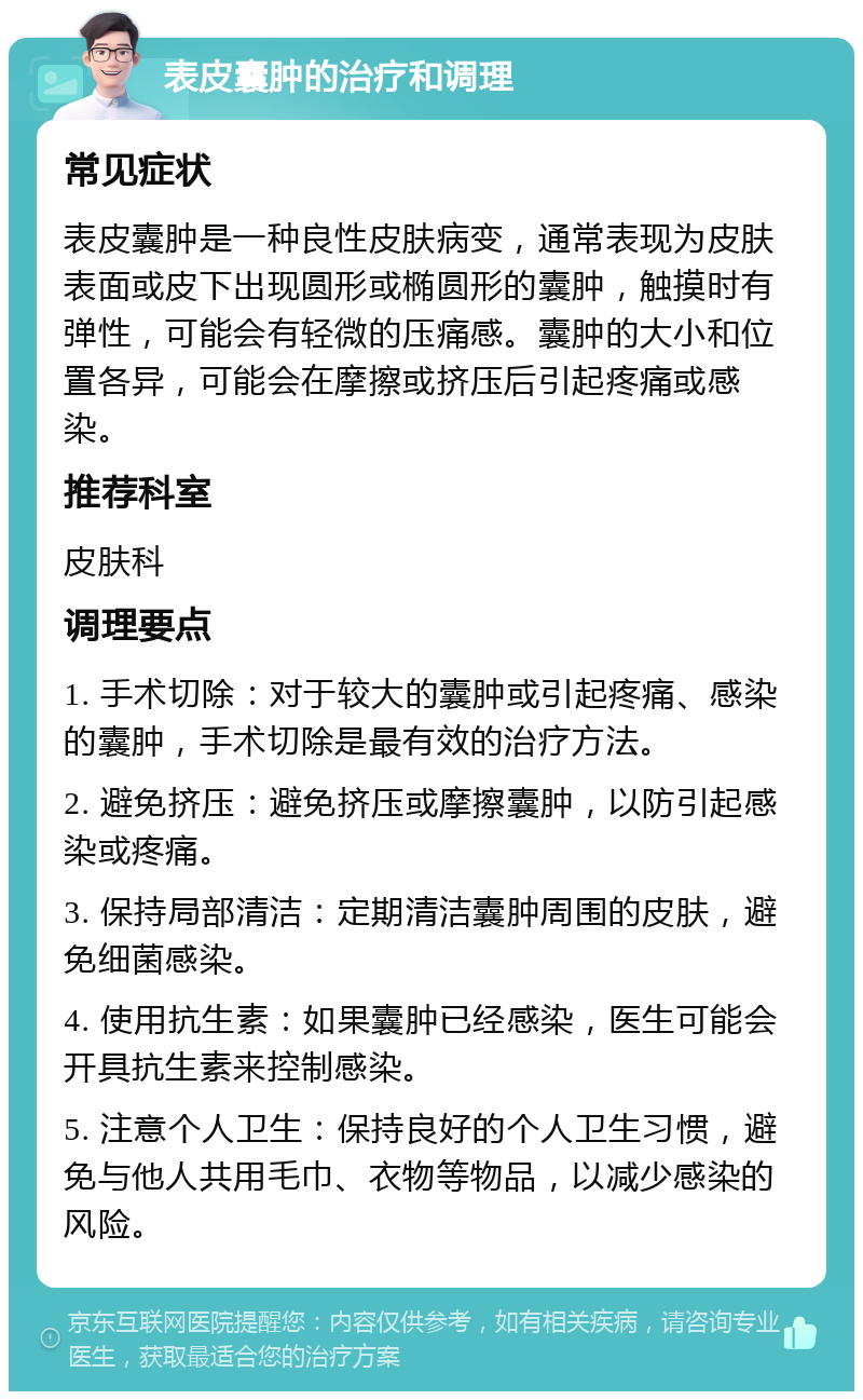 表皮囊肿的治疗和调理 常见症状 表皮囊肿是一种良性皮肤病变，通常表现为皮肤表面或皮下出现圆形或椭圆形的囊肿，触摸时有弹性，可能会有轻微的压痛感。囊肿的大小和位置各异，可能会在摩擦或挤压后引起疼痛或感染。 推荐科室 皮肤科 调理要点 1. 手术切除：对于较大的囊肿或引起疼痛、感染的囊肿，手术切除是最有效的治疗方法。 2. 避免挤压：避免挤压或摩擦囊肿，以防引起感染或疼痛。 3. 保持局部清洁：定期清洁囊肿周围的皮肤，避免细菌感染。 4. 使用抗生素：如果囊肿已经感染，医生可能会开具抗生素来控制感染。 5. 注意个人卫生：保持良好的个人卫生习惯，避免与他人共用毛巾、衣物等物品，以减少感染的风险。