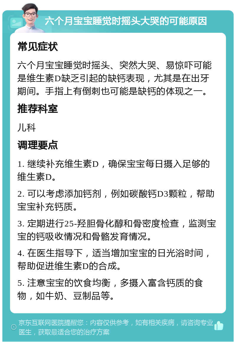 六个月宝宝睡觉时摇头大哭的可能原因 常见症状 六个月宝宝睡觉时摇头、突然大哭、易惊吓可能是维生素D缺乏引起的缺钙表现，尤其是在出牙期间。手指上有倒刺也可能是缺钙的体现之一。 推荐科室 儿科 调理要点 1. 继续补充维生素D，确保宝宝每日摄入足够的维生素D。 2. 可以考虑添加钙剂，例如碳酸钙D3颗粒，帮助宝宝补充钙质。 3. 定期进行25-羟胆骨化醇和骨密度检查，监测宝宝的钙吸收情况和骨骼发育情况。 4. 在医生指导下，适当增加宝宝的日光浴时间，帮助促进维生素D的合成。 5. 注意宝宝的饮食均衡，多摄入富含钙质的食物，如牛奶、豆制品等。