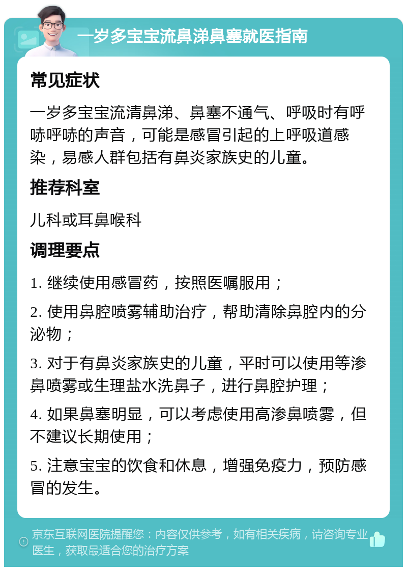 一岁多宝宝流鼻涕鼻塞就医指南 常见症状 一岁多宝宝流清鼻涕、鼻塞不通气、呼吸时有呼哧呼哧的声音，可能是感冒引起的上呼吸道感染，易感人群包括有鼻炎家族史的儿童。 推荐科室 儿科或耳鼻喉科 调理要点 1. 继续使用感冒药，按照医嘱服用； 2. 使用鼻腔喷雾辅助治疗，帮助清除鼻腔内的分泌物； 3. 对于有鼻炎家族史的儿童，平时可以使用等渗鼻喷雾或生理盐水洗鼻子，进行鼻腔护理； 4. 如果鼻塞明显，可以考虑使用高渗鼻喷雾，但不建议长期使用； 5. 注意宝宝的饮食和休息，增强免疫力，预防感冒的发生。