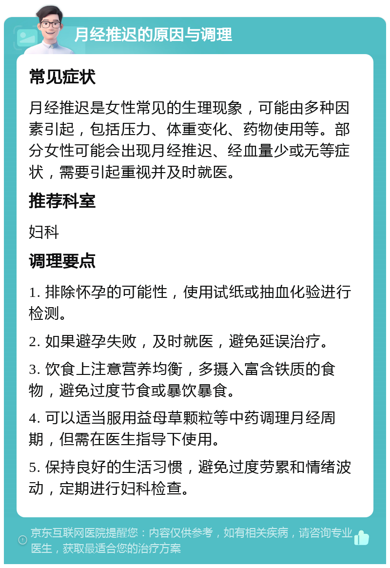 月经推迟的原因与调理 常见症状 月经推迟是女性常见的生理现象，可能由多种因素引起，包括压力、体重变化、药物使用等。部分女性可能会出现月经推迟、经血量少或无等症状，需要引起重视并及时就医。 推荐科室 妇科 调理要点 1. 排除怀孕的可能性，使用试纸或抽血化验进行检测。 2. 如果避孕失败，及时就医，避免延误治疗。 3. 饮食上注意营养均衡，多摄入富含铁质的食物，避免过度节食或暴饮暴食。 4. 可以适当服用益母草颗粒等中药调理月经周期，但需在医生指导下使用。 5. 保持良好的生活习惯，避免过度劳累和情绪波动，定期进行妇科检查。