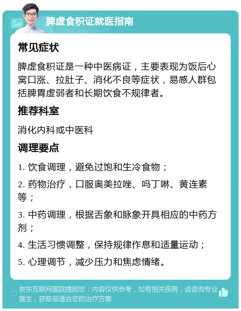 脾虚食积证就医指南 常见症状 脾虚食积证是一种中医病证，主要表现为饭后心窝口涨、拉肚子、消化不良等症状，易感人群包括脾胃虚弱者和长期饮食不规律者。 推荐科室 消化内科或中医科 调理要点 1. 饮食调理，避免过饱和生冷食物； 2. 药物治疗，口服奥美拉唑、吗丁啉、黄连素等； 3. 中药调理，根据舌象和脉象开具相应的中药方剂； 4. 生活习惯调整，保持规律作息和适量运动； 5. 心理调节，减少压力和焦虑情绪。