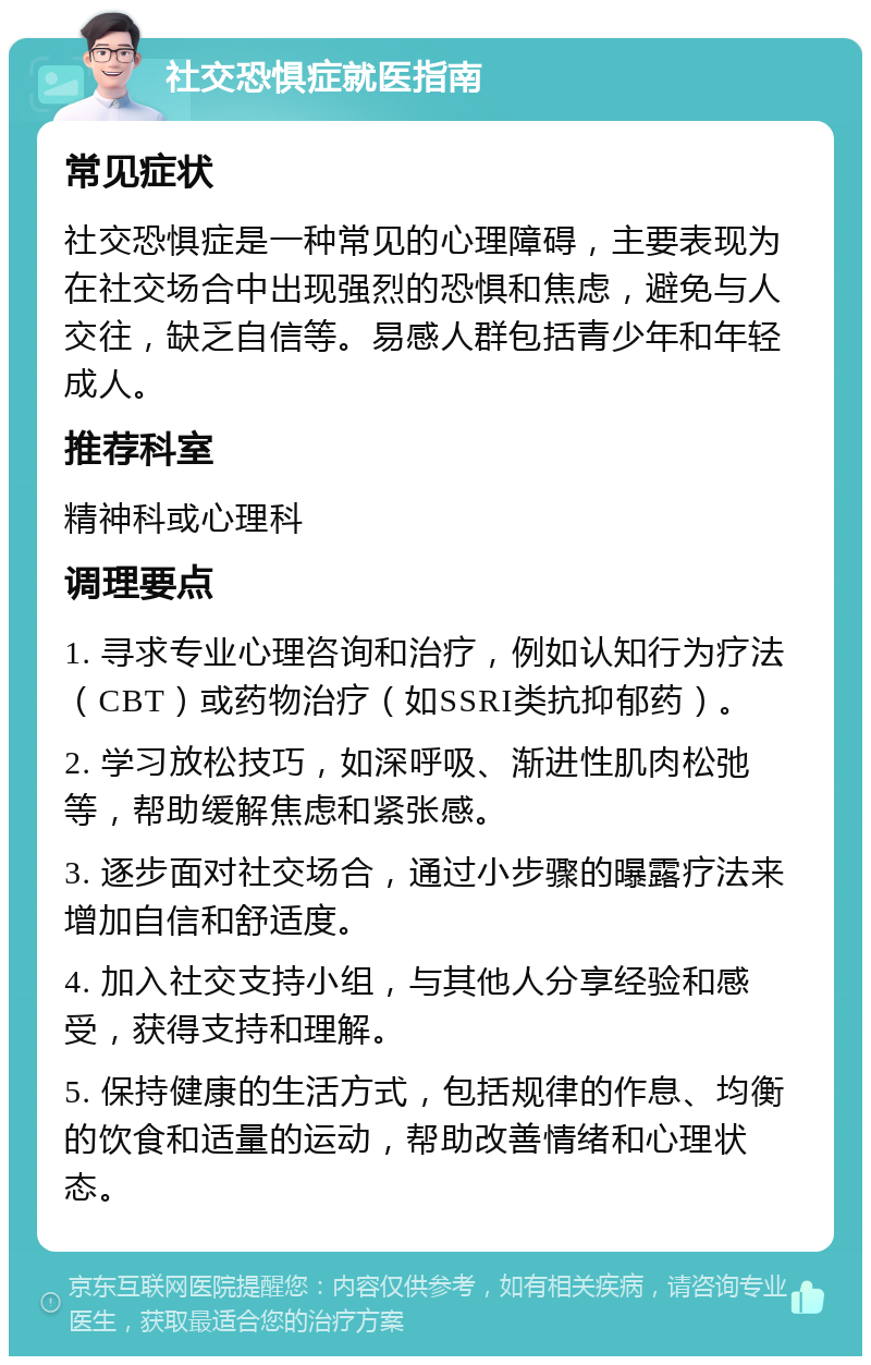 社交恐惧症就医指南 常见症状 社交恐惧症是一种常见的心理障碍，主要表现为在社交场合中出现强烈的恐惧和焦虑，避免与人交往，缺乏自信等。易感人群包括青少年和年轻成人。 推荐科室 精神科或心理科 调理要点 1. 寻求专业心理咨询和治疗，例如认知行为疗法（CBT）或药物治疗（如SSRI类抗抑郁药）。 2. 学习放松技巧，如深呼吸、渐进性肌肉松弛等，帮助缓解焦虑和紧张感。 3. 逐步面对社交场合，通过小步骤的曝露疗法来增加自信和舒适度。 4. 加入社交支持小组，与其他人分享经验和感受，获得支持和理解。 5. 保持健康的生活方式，包括规律的作息、均衡的饮食和适量的运动，帮助改善情绪和心理状态。