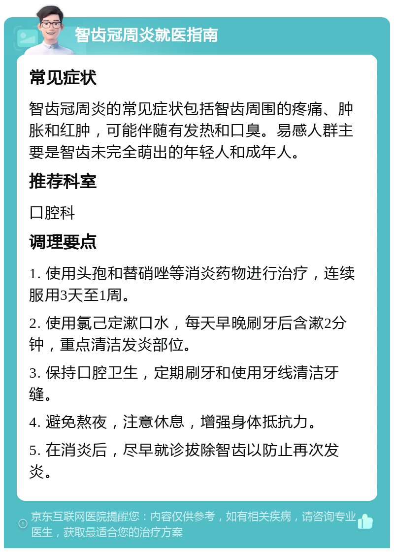 智齿冠周炎就医指南 常见症状 智齿冠周炎的常见症状包括智齿周围的疼痛、肿胀和红肿，可能伴随有发热和口臭。易感人群主要是智齿未完全萌出的年轻人和成年人。 推荐科室 口腔科 调理要点 1. 使用头孢和替硝唑等消炎药物进行治疗，连续服用3天至1周。 2. 使用氯己定漱口水，每天早晚刷牙后含漱2分钟，重点清洁发炎部位。 3. 保持口腔卫生，定期刷牙和使用牙线清洁牙缝。 4. 避免熬夜，注意休息，增强身体抵抗力。 5. 在消炎后，尽早就诊拔除智齿以防止再次发炎。