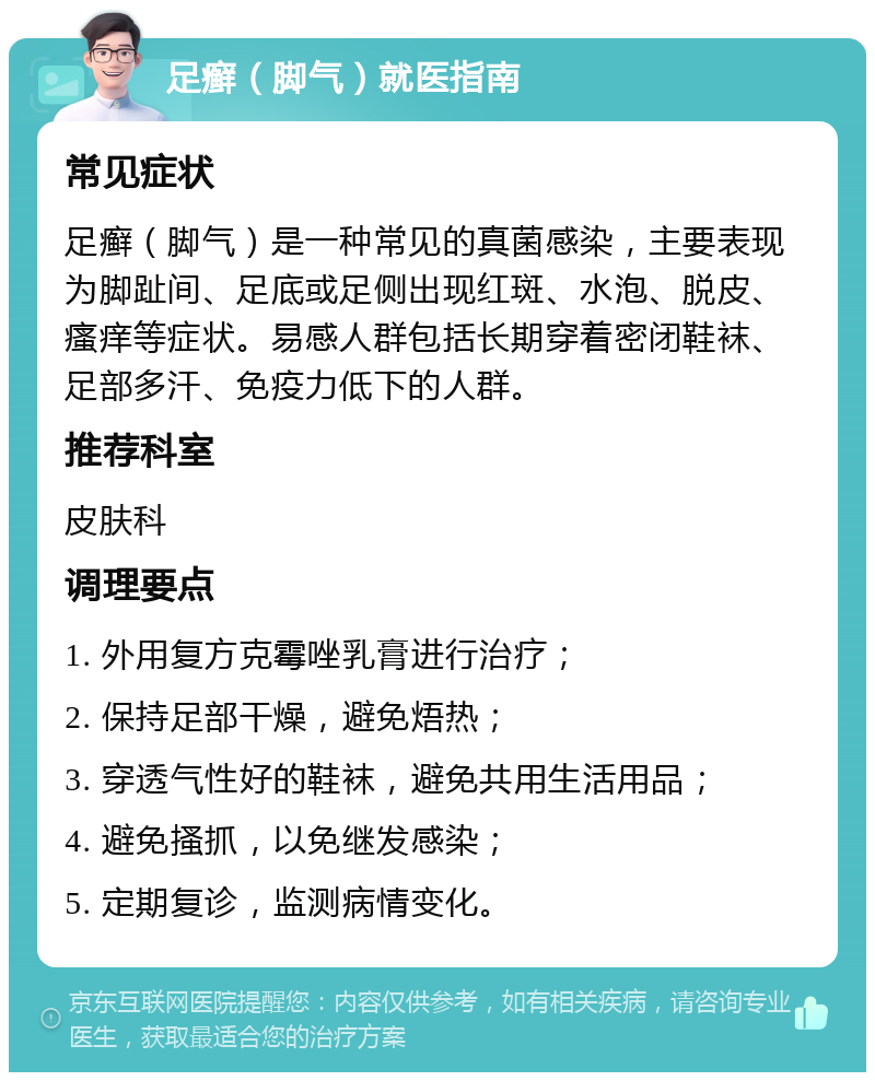 足癣（脚气）就医指南 常见症状 足癣（脚气）是一种常见的真菌感染，主要表现为脚趾间、足底或足侧出现红斑、水泡、脱皮、瘙痒等症状。易感人群包括长期穿着密闭鞋袜、足部多汗、免疫力低下的人群。 推荐科室 皮肤科 调理要点 1. 外用复方克霉唑乳膏进行治疗； 2. 保持足部干燥，避免焐热； 3. 穿透气性好的鞋袜，避免共用生活用品； 4. 避免搔抓，以免继发感染； 5. 定期复诊，监测病情变化。