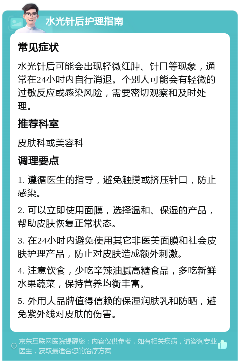 水光针后护理指南 常见症状 水光针后可能会出现轻微红肿、针口等现象，通常在24小时内自行消退。个别人可能会有轻微的过敏反应或感染风险，需要密切观察和及时处理。 推荐科室 皮肤科或美容科 调理要点 1. 遵循医生的指导，避免触摸或挤压针口，防止感染。 2. 可以立即使用面膜，选择温和、保湿的产品，帮助皮肤恢复正常状态。 3. 在24小时内避免使用其它非医美面膜和社会皮肤护理产品，防止对皮肤造成额外刺激。 4. 注意饮食，少吃辛辣油腻高糖食品，多吃新鲜水果蔬菜，保持营养均衡丰富。 5. 外用大品牌值得信赖的保湿润肤乳和防晒，避免紫外线对皮肤的伤害。