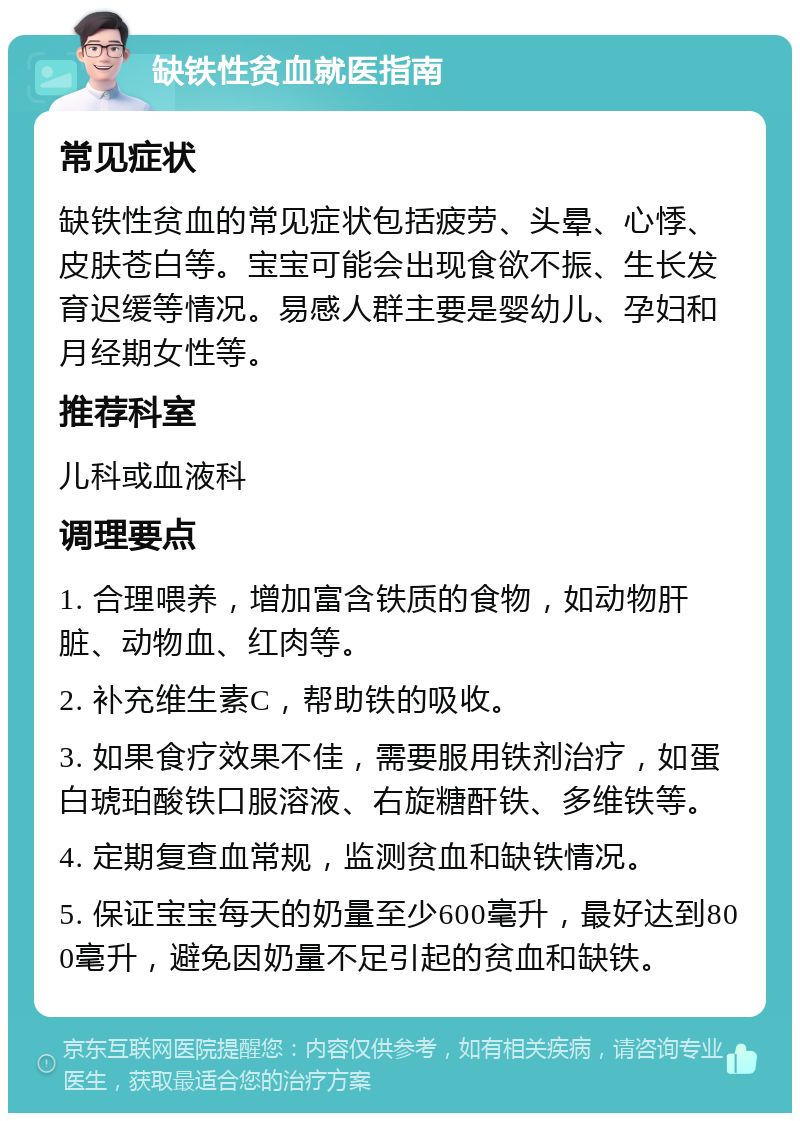 缺铁性贫血就医指南 常见症状 缺铁性贫血的常见症状包括疲劳、头晕、心悸、皮肤苍白等。宝宝可能会出现食欲不振、生长发育迟缓等情况。易感人群主要是婴幼儿、孕妇和月经期女性等。 推荐科室 儿科或血液科 调理要点 1. 合理喂养，增加富含铁质的食物，如动物肝脏、动物血、红肉等。 2. 补充维生素C，帮助铁的吸收。 3. 如果食疗效果不佳，需要服用铁剂治疗，如蛋白琥珀酸铁口服溶液、右旋糖酐铁、多维铁等。 4. 定期复查血常规，监测贫血和缺铁情况。 5. 保证宝宝每天的奶量至少600毫升，最好达到800毫升，避免因奶量不足引起的贫血和缺铁。