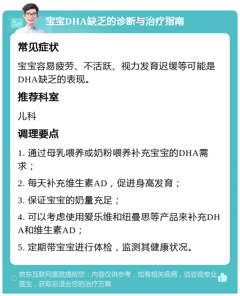 宝宝DHA缺乏的诊断与治疗指南 常见症状 宝宝容易疲劳、不活跃、视力发育迟缓等可能是DHA缺乏的表现。 推荐科室 儿科 调理要点 1. 通过母乳喂养或奶粉喂养补充宝宝的DHA需求； 2. 每天补充维生素AD，促进身高发育； 3. 保证宝宝的奶量充足； 4. 可以考虑使用爱乐维和纽曼思等产品来补充DHA和维生素AD； 5. 定期带宝宝进行体检，监测其健康状况。