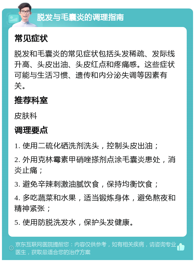 脱发与毛囊炎的调理指南 常见症状 脱发和毛囊炎的常见症状包括头发稀疏、发际线升高、头皮出油、头皮红点和疼痛感。这些症状可能与生活习惯、遗传和内分泌失调等因素有关。 推荐科室 皮肤科 调理要点 1. 使用二硫化硒洗剂洗头，控制头皮出油； 2. 外用克林霉素甲硝唑搽剂点涂毛囊炎患处，消炎止痛； 3. 避免辛辣刺激油腻饮食，保持均衡饮食； 4. 多吃蔬菜和水果，适当锻炼身体，避免熬夜和精神紧张； 5. 使用防脱洗发水，保护头发健康。