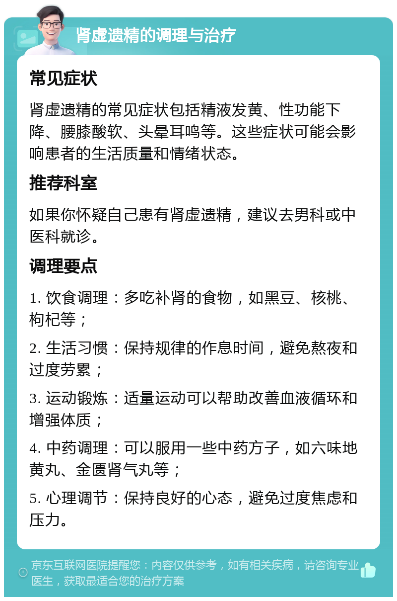 肾虚遗精的调理与治疗 常见症状 肾虚遗精的常见症状包括精液发黄、性功能下降、腰膝酸软、头晕耳鸣等。这些症状可能会影响患者的生活质量和情绪状态。 推荐科室 如果你怀疑自己患有肾虚遗精，建议去男科或中医科就诊。 调理要点 1. 饮食调理：多吃补肾的食物，如黑豆、核桃、枸杞等； 2. 生活习惯：保持规律的作息时间，避免熬夜和过度劳累； 3. 运动锻炼：适量运动可以帮助改善血液循环和增强体质； 4. 中药调理：可以服用一些中药方子，如六味地黄丸、金匮肾气丸等； 5. 心理调节：保持良好的心态，避免过度焦虑和压力。