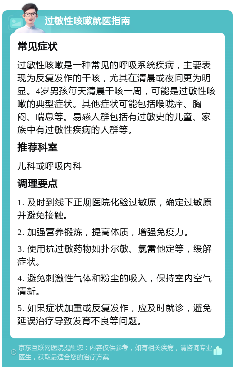 过敏性咳嗽就医指南 常见症状 过敏性咳嗽是一种常见的呼吸系统疾病，主要表现为反复发作的干咳，尤其在清晨或夜间更为明显。4岁男孩每天清晨干咳一周，可能是过敏性咳嗽的典型症状。其他症状可能包括喉咙痒、胸闷、喘息等。易感人群包括有过敏史的儿童、家族中有过敏性疾病的人群等。 推荐科室 儿科或呼吸内科 调理要点 1. 及时到线下正规医院化验过敏原，确定过敏原并避免接触。 2. 加强营养锻炼，提高体质，增强免疫力。 3. 使用抗过敏药物如扑尔敏、氯雷他定等，缓解症状。 4. 避免刺激性气体和粉尘的吸入，保持室内空气清新。 5. 如果症状加重或反复发作，应及时就诊，避免延误治疗导致发育不良等问题。