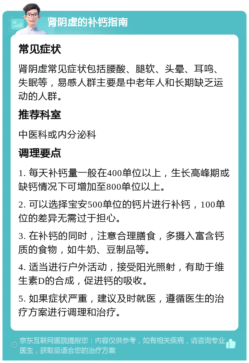 肾阴虚的补钙指南 常见症状 肾阴虚常见症状包括腰酸、腿软、头晕、耳鸣、失眠等，易感人群主要是中老年人和长期缺乏运动的人群。 推荐科室 中医科或内分泌科 调理要点 1. 每天补钙量一般在400单位以上，生长高峰期或缺钙情况下可增加至800单位以上。 2. 可以选择宝安500单位的钙片进行补钙，100单位的差异无需过于担心。 3. 在补钙的同时，注意合理膳食，多摄入富含钙质的食物，如牛奶、豆制品等。 4. 适当进行户外活动，接受阳光照射，有助于维生素D的合成，促进钙的吸收。 5. 如果症状严重，建议及时就医，遵循医生的治疗方案进行调理和治疗。