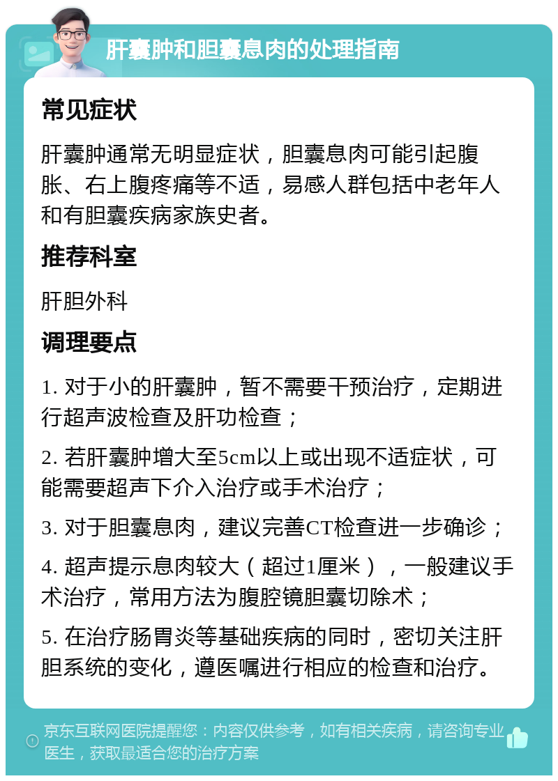 肝囊肿和胆囊息肉的处理指南 常见症状 肝囊肿通常无明显症状，胆囊息肉可能引起腹胀、右上腹疼痛等不适，易感人群包括中老年人和有胆囊疾病家族史者。 推荐科室 肝胆外科 调理要点 1. 对于小的肝囊肿，暂不需要干预治疗，定期进行超声波检查及肝功检查； 2. 若肝囊肿增大至5cm以上或出现不适症状，可能需要超声下介入治疗或手术治疗； 3. 对于胆囊息肉，建议完善CT检查进一步确诊； 4. 超声提示息肉较大（超过1厘米），一般建议手术治疗，常用方法为腹腔镜胆囊切除术； 5. 在治疗肠胃炎等基础疾病的同时，密切关注肝胆系统的变化，遵医嘱进行相应的检查和治疗。