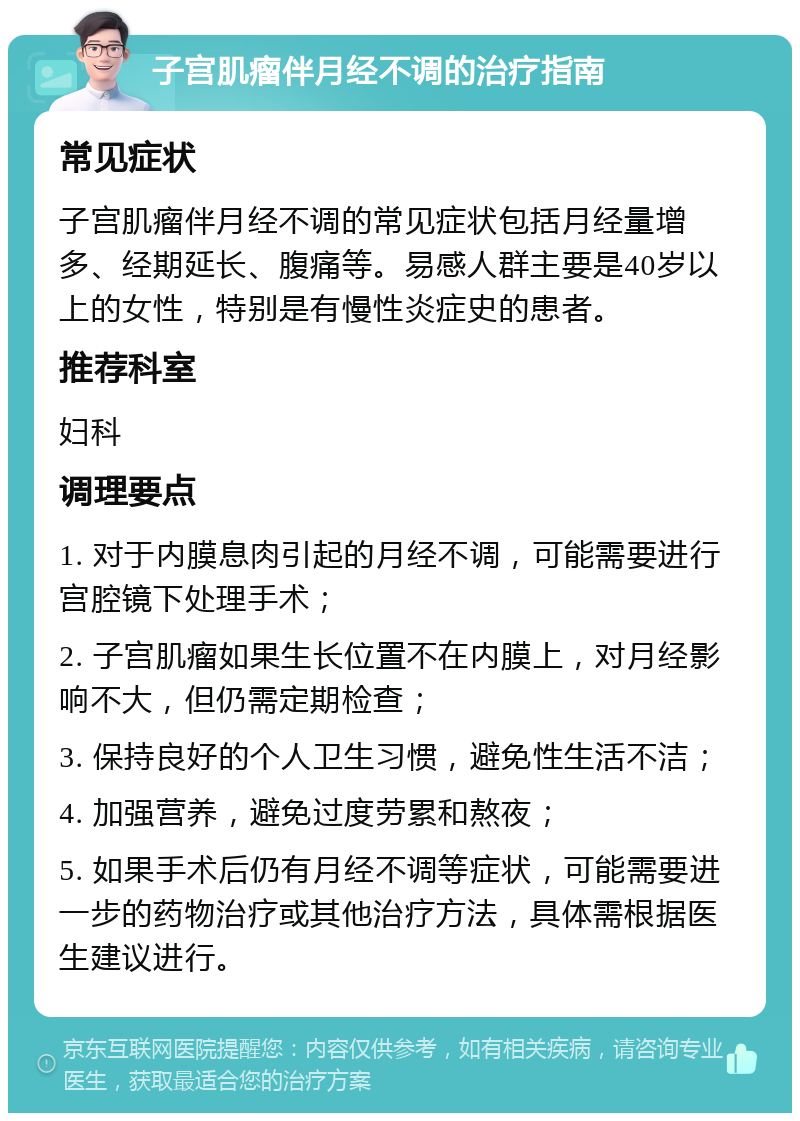 子宫肌瘤伴月经不调的治疗指南 常见症状 子宫肌瘤伴月经不调的常见症状包括月经量增多、经期延长、腹痛等。易感人群主要是40岁以上的女性，特别是有慢性炎症史的患者。 推荐科室 妇科 调理要点 1. 对于内膜息肉引起的月经不调，可能需要进行宫腔镜下处理手术； 2. 子宫肌瘤如果生长位置不在内膜上，对月经影响不大，但仍需定期检查； 3. 保持良好的个人卫生习惯，避免性生活不洁； 4. 加强营养，避免过度劳累和熬夜； 5. 如果手术后仍有月经不调等症状，可能需要进一步的药物治疗或其他治疗方法，具体需根据医生建议进行。