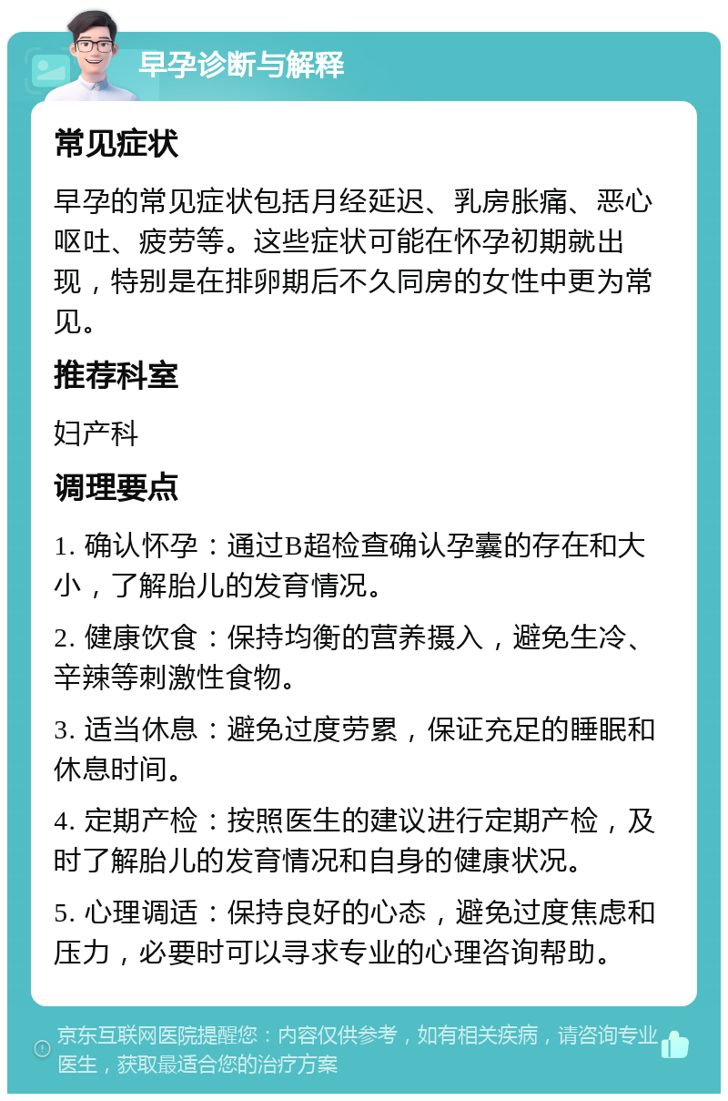 早孕诊断与解释 常见症状 早孕的常见症状包括月经延迟、乳房胀痛、恶心呕吐、疲劳等。这些症状可能在怀孕初期就出现，特别是在排卵期后不久同房的女性中更为常见。 推荐科室 妇产科 调理要点 1. 确认怀孕：通过B超检查确认孕囊的存在和大小，了解胎儿的发育情况。 2. 健康饮食：保持均衡的营养摄入，避免生冷、辛辣等刺激性食物。 3. 适当休息：避免过度劳累，保证充足的睡眠和休息时间。 4. 定期产检：按照医生的建议进行定期产检，及时了解胎儿的发育情况和自身的健康状况。 5. 心理调适：保持良好的心态，避免过度焦虑和压力，必要时可以寻求专业的心理咨询帮助。