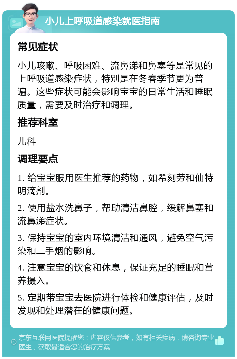 小儿上呼吸道感染就医指南 常见症状 小儿咳嗽、呼吸困难、流鼻涕和鼻塞等是常见的上呼吸道感染症状，特别是在冬春季节更为普遍。这些症状可能会影响宝宝的日常生活和睡眠质量，需要及时治疗和调理。 推荐科室 儿科 调理要点 1. 给宝宝服用医生推荐的药物，如希刻劳和仙特明滴剂。 2. 使用盐水洗鼻子，帮助清洁鼻腔，缓解鼻塞和流鼻涕症状。 3. 保持宝宝的室内环境清洁和通风，避免空气污染和二手烟的影响。 4. 注意宝宝的饮食和休息，保证充足的睡眠和营养摄入。 5. 定期带宝宝去医院进行体检和健康评估，及时发现和处理潜在的健康问题。