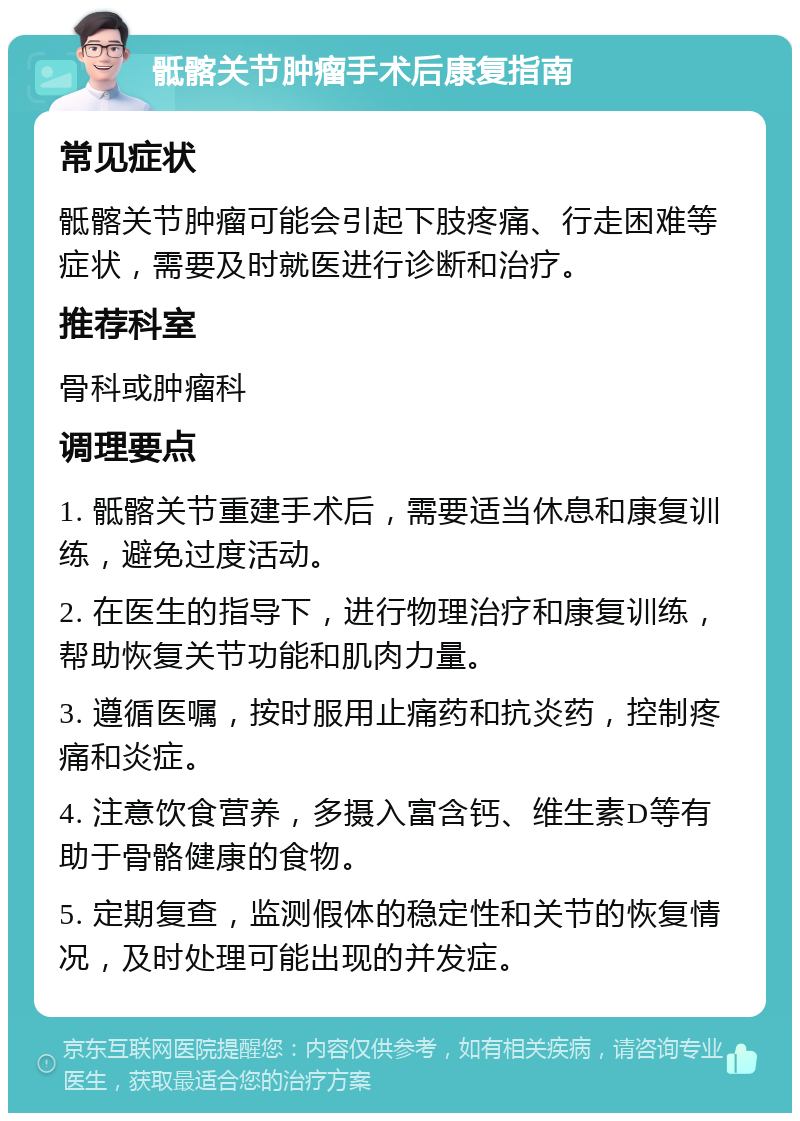 骶髂关节肿瘤手术后康复指南 常见症状 骶髂关节肿瘤可能会引起下肢疼痛、行走困难等症状，需要及时就医进行诊断和治疗。 推荐科室 骨科或肿瘤科 调理要点 1. 骶髂关节重建手术后，需要适当休息和康复训练，避免过度活动。 2. 在医生的指导下，进行物理治疗和康复训练，帮助恢复关节功能和肌肉力量。 3. 遵循医嘱，按时服用止痛药和抗炎药，控制疼痛和炎症。 4. 注意饮食营养，多摄入富含钙、维生素D等有助于骨骼健康的食物。 5. 定期复查，监测假体的稳定性和关节的恢复情况，及时处理可能出现的并发症。