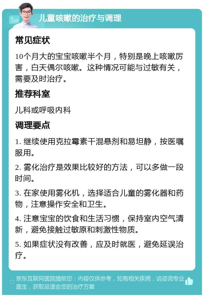 儿童咳嗽的治疗与调理 常见症状 10个月大的宝宝咳嗽半个月，特别是晚上咳嗽厉害，白天偶尔咳嗽。这种情况可能与过敏有关，需要及时治疗。 推荐科室 儿科或呼吸内科 调理要点 1. 继续使用克拉霉素干混悬剂和易坦静，按医嘱服用。 2. 雾化治疗是效果比较好的方法，可以多做一段时间。 3. 在家使用雾化机，选择适合儿童的雾化器和药物，注意操作安全和卫生。 4. 注意宝宝的饮食和生活习惯，保持室内空气清新，避免接触过敏原和刺激性物质。 5. 如果症状没有改善，应及时就医，避免延误治疗。