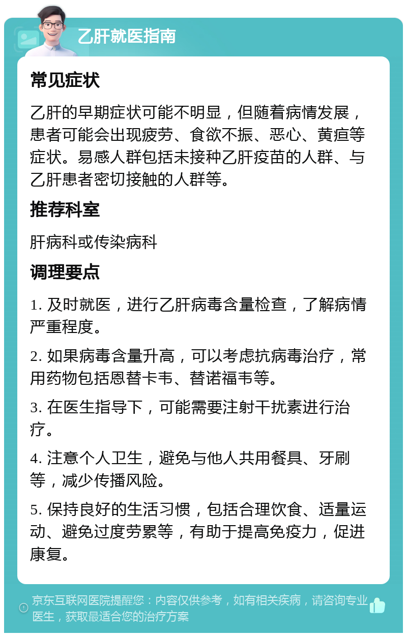 乙肝就医指南 常见症状 乙肝的早期症状可能不明显，但随着病情发展，患者可能会出现疲劳、食欲不振、恶心、黄疸等症状。易感人群包括未接种乙肝疫苗的人群、与乙肝患者密切接触的人群等。 推荐科室 肝病科或传染病科 调理要点 1. 及时就医，进行乙肝病毒含量检查，了解病情严重程度。 2. 如果病毒含量升高，可以考虑抗病毒治疗，常用药物包括恩替卡韦、替诺福韦等。 3. 在医生指导下，可能需要注射干扰素进行治疗。 4. 注意个人卫生，避免与他人共用餐具、牙刷等，减少传播风险。 5. 保持良好的生活习惯，包括合理饮食、适量运动、避免过度劳累等，有助于提高免疫力，促进康复。