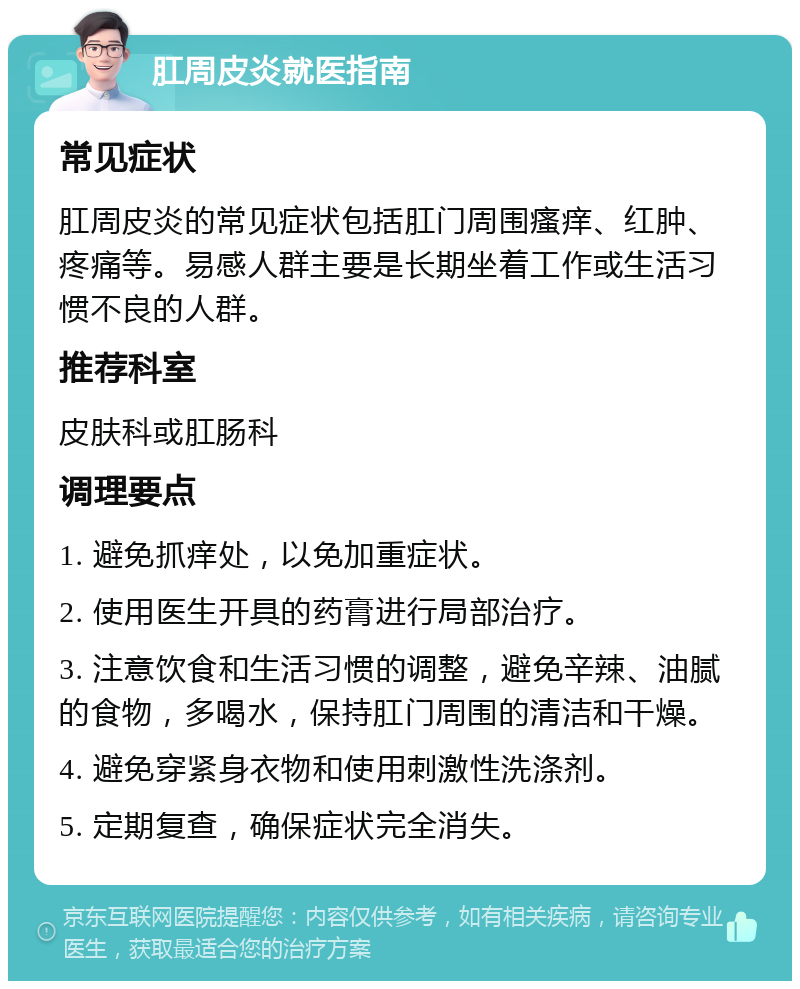 肛周皮炎就医指南 常见症状 肛周皮炎的常见症状包括肛门周围瘙痒、红肿、疼痛等。易感人群主要是长期坐着工作或生活习惯不良的人群。 推荐科室 皮肤科或肛肠科 调理要点 1. 避免抓痒处，以免加重症状。 2. 使用医生开具的药膏进行局部治疗。 3. 注意饮食和生活习惯的调整，避免辛辣、油腻的食物，多喝水，保持肛门周围的清洁和干燥。 4. 避免穿紧身衣物和使用刺激性洗涤剂。 5. 定期复查，确保症状完全消失。