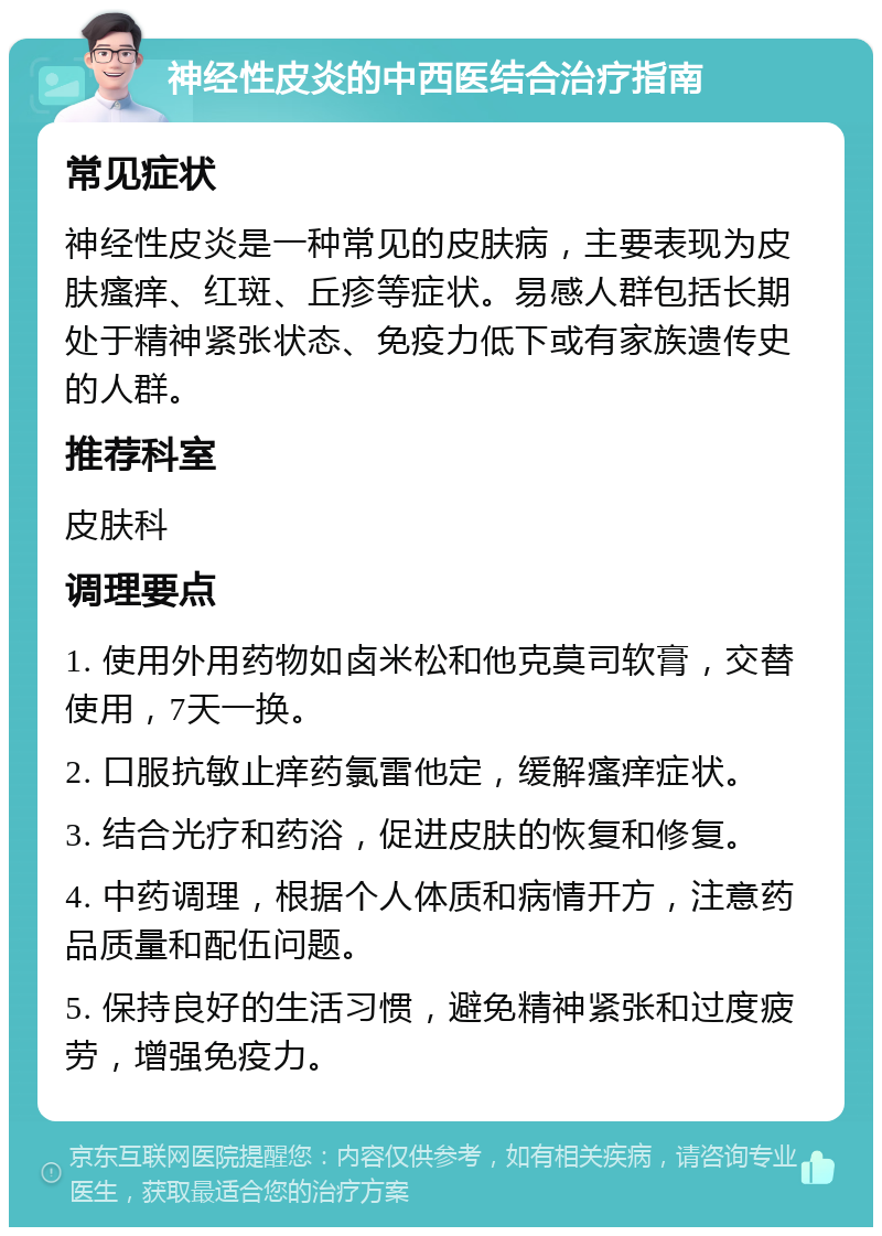 神经性皮炎的中西医结合治疗指南 常见症状 神经性皮炎是一种常见的皮肤病，主要表现为皮肤瘙痒、红斑、丘疹等症状。易感人群包括长期处于精神紧张状态、免疫力低下或有家族遗传史的人群。 推荐科室 皮肤科 调理要点 1. 使用外用药物如卤米松和他克莫司软膏，交替使用，7天一换。 2. 口服抗敏止痒药氯雷他定，缓解瘙痒症状。 3. 结合光疗和药浴，促进皮肤的恢复和修复。 4. 中药调理，根据个人体质和病情开方，注意药品质量和配伍问题。 5. 保持良好的生活习惯，避免精神紧张和过度疲劳，增强免疫力。