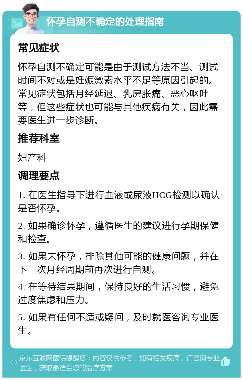 怀孕自测不确定的处理指南 常见症状 怀孕自测不确定可能是由于测试方法不当、测试时间不对或是妊娠激素水平不足等原因引起的。常见症状包括月经延迟、乳房胀痛、恶心呕吐等，但这些症状也可能与其他疾病有关，因此需要医生进一步诊断。 推荐科室 妇产科 调理要点 1. 在医生指导下进行血液或尿液HCG检测以确认是否怀孕。 2. 如果确诊怀孕，遵循医生的建议进行孕期保健和检查。 3. 如果未怀孕，排除其他可能的健康问题，并在下一次月经周期前再次进行自测。 4. 在等待结果期间，保持良好的生活习惯，避免过度焦虑和压力。 5. 如果有任何不适或疑问，及时就医咨询专业医生。