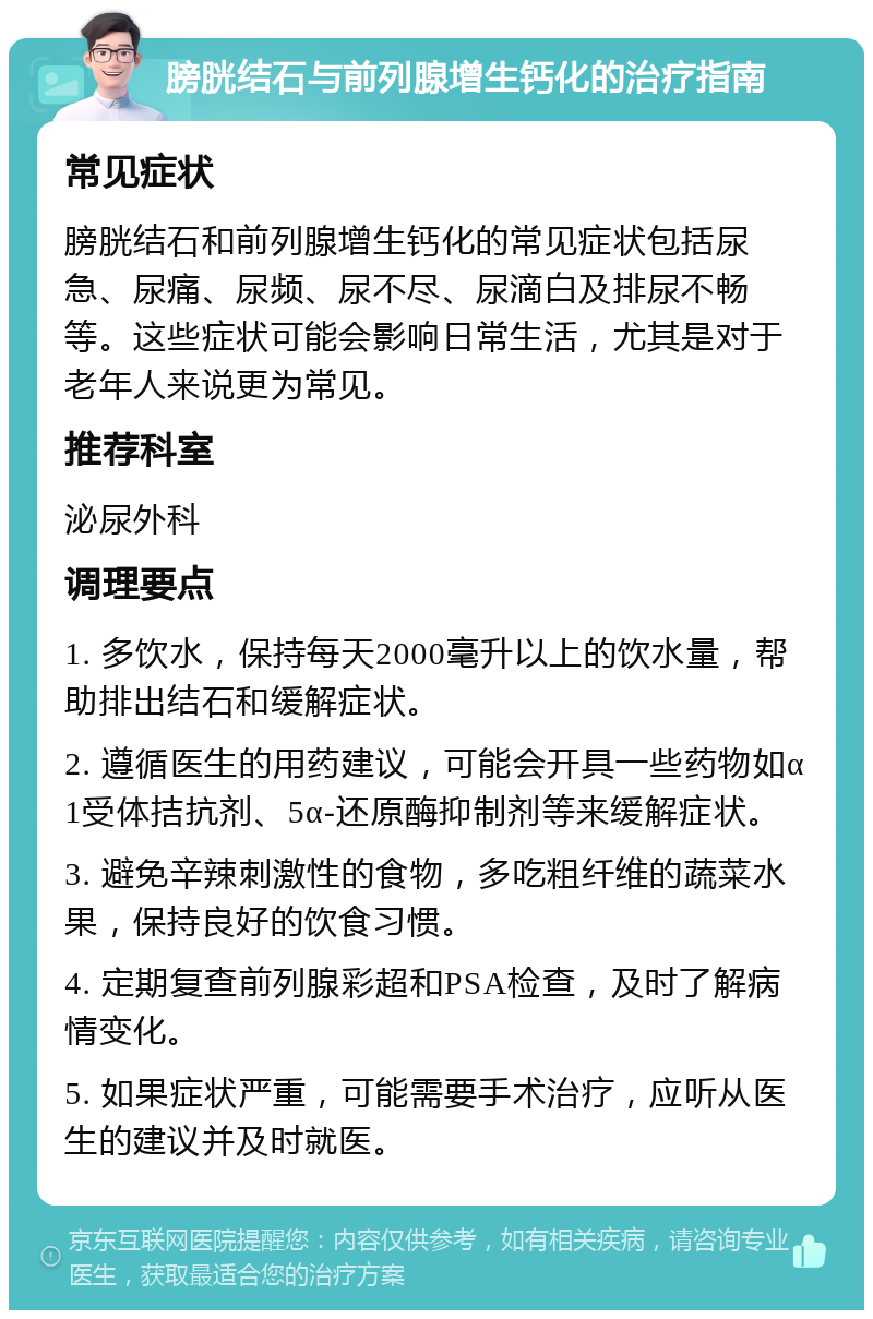 膀胱结石与前列腺增生钙化的治疗指南 常见症状 膀胱结石和前列腺增生钙化的常见症状包括尿急、尿痛、尿频、尿不尽、尿滴白及排尿不畅等。这些症状可能会影响日常生活，尤其是对于老年人来说更为常见。 推荐科室 泌尿外科 调理要点 1. 多饮水，保持每天2000毫升以上的饮水量，帮助排出结石和缓解症状。 2. 遵循医生的用药建议，可能会开具一些药物如α1受体拮抗剂、5α-还原酶抑制剂等来缓解症状。 3. 避免辛辣刺激性的食物，多吃粗纤维的蔬菜水果，保持良好的饮食习惯。 4. 定期复查前列腺彩超和PSA检查，及时了解病情变化。 5. 如果症状严重，可能需要手术治疗，应听从医生的建议并及时就医。